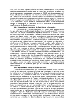 cida pelos dirigentes espíritas; falta de monitores; falta de espaço físico; falta de
pessoas interessadas em se inscrever no curso; falta de material de apoio; dis-
cordância quanto à metodologia empregada no ESDE; falta de apoio aos moni-
tores; falta de conscientização dos dirigentes; monitores com baixa escolarida-
de. Disse que 67% dos Centros Espíritas – dentro do universo que respondeu ao
questionário – usam os Programas de Estudos publicados pela FEB. Ressaltou,
finalmente, o programa de trabalho a ser desenvolvido pelas Federativas no ano
2001, sintetizado a seguir: continuar o trabalho do censo; envidar esforços no
sentido da revitalização da Campanha do ESDE; e trabalhar no aprimoramento
dos Programas de Estudo existentes.
       3.4 – Campanha de Divulgação do Espiritismo: Informações
       O Vice-Presidente e Secretário-Geral do CEI, Nestor João Masotti, ressal-
tou que a Campanha de Divulgação do Espiritismo, lançada pelo CFN há vários
anos, teve um reflexo extremamente importante na difusão da Doutrina Espírita
em termos mundiais. Acolhida pelo Conselho Espírita Internacional, que a enri-
queceu em alguns pontos – os quais foram incorporados aos documentos da
Campanha em nível nacional, conforme decisão do CFN na reunião de 1999 –,
essa mesma Campanha alcança níveis de propagação bastante amplos, com a
apresentação dos folhetos Conheça e Divulgue – instrumentos da Campanha –,
atualmente em 11 idiomas: português, espanhol, francês, inglês, italiano, ale-
mão, russo, sueco, holandês, norueguês e esperanto. Referiu-se ainda à deci-
são do Conselho Espírita Internacional – tomada na reunião ordinária de outubro
de 2000 – de introduzir na primeira página dos folhetos da Campanha, logo
abaixo das palavras “Fora da Caridade não há Salvação”, a seguinte explicação
– que retrata o conceito de caridade conforme consta da questão 886 de O Livro
dos Espíritos: “Caridade: benevolência para com todos, indulgência para as im-
perfeições dos outros, perdão das ofensas”. Informou ainda sobre as providênci-
as que seriam adotadas pela FEB no sentido de uma ampla impressão dos fo-
lhetos da Campanha, solicitando a colaboração das Federativas não apenas no
processo de incrementação da distribuição desses folhetos, mas também crian-
do espaços para a sua análise e discussão, com vistas ao aprofundamento do
conhecimento do seu conteúdo, para que a Campanha atinja plenamente os
seus objetivos.
       3.5 – Departamento Editorial: Difusão do Livro
       O Presidente Juvanir enfatizou que o livro continua sendo básico para a di-
vulgação do Espiritismo. Disse não acreditar que o livro eletrônico possa substi-
tuir inteiramente o livro tradicional. De toda forma, haverá grandes modificações
na questão do livro. Assinalou que há cerca de dois anos se está vivendo uma
espécie de crise em relação ao livro espírita, devida, principalmente, a dois fato-
res: as condições econômicas do País e a proliferação de editoras de livros espí-
ritas. Esse último fator, que, de certa forma, seria até desejável, está fazendo
com que algumas editoras, que não têm a preocupação com a veiculação da
mensagem genuinamente espírita, concorram com as editoras espíritas, na
busca apenas do lucro. Isso tem prejudicado muito o nosso Movimento, no que
diz respeito ao livro autenticamente espírita. Trata-se de um problema de difícil
solução porque não se pode proibir a edição e a circulação de livros. Ressaltou
que é preciso que os espíritas, especialmente os que integram as Entidades que
compõem o Conselho Federativo Nacional, busquem conscientizar os demais
companheiros da necessidade da divulgação do livro autenticamente espírita
porque um livro dito espírita que contém meias verdades e, muitas vezes, ensi-
namentos que contradizem a Doutrina Espírita é profundamente prejudicial ao
 