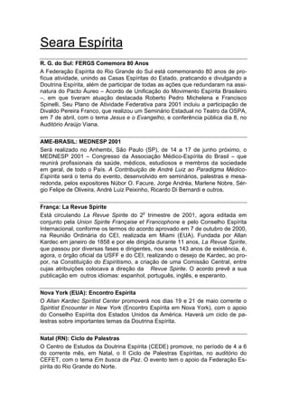 Seara Espírita
R. G. do Sul: FERGS Comemora 80 Anos
A Federação Espírita do Rio Grande do Sul está comemorando 80 anos de pro-
fícua atividade, unindo as Casas Espíritas do Estado, praticando e divulgando a
Doutrina Espírita, além de participar de todas as ações que redundaram na assi-
natura do Pacto Áureo – Acordo de Unificação do Movimento Espírita Brasileiro
–, em que tiveram atuação destacada Roberto Pedro Michelena e Francisco
Spinelli. Seu Plano de Atividade Federativa para 2001 incluiu a participação de
Divaldo Pereira Franco, que realizou um Seminário Estadual no Teatro da OSPA,
em 7 de abril, com o tema Jesus e o Evangelho, e conferência pública dia 8, no
Auditório Araújo Viana.


AME-BRASIL: MEDNESP 2001
Será realizado no Anhembi, São Paulo (SP), de 14 a 17 de junho próximo, o
MEDNESP 2001 – Congresso da Associação Médico-Espírita do Brasil – que
reunirá profissionais da saúde, médicos, estudiosos e membros da sociedade
em geral, de todo o País. A Contribuição de André Luiz ao Paradigma Médico-
Espírita será o tema do evento, desenvolvido em seminários, palestras e mesa-
redonda, pelos expositores Núbor O. Facure, Jorge Andréa, Marlene Nobre, Sér-
gio Felipe de Oliveira, André Luiz Peixinho, Ricardo Di Bernardi e outros.


França: La Revue Spirite
                                        o
Está circulando La Revue Spirite do 2 trimestre de 2001, agora editada em
conjunto pela Union Spirite Française et Francophone e pelo Conselho Espírita
Internacional, conforme os termos do acordo aprovado em 7 de outubro de 2000,
na Reunião Ordinária do CEI, realizada em Miami (EUA). Fundada por Allan
Kardec em janeiro de 1858 e por ele dirigida durante 11 anos, La Revue Spirite,
que passou por diversas fases e dirigentes, nos seus 143 anos de existência, é,
agora, o órgão oficial da USFF e do CEI, realizando o desejo de Kardec, ao pro-
por, na Constituição do Espiritismo, a criação de uma Comissão Central, entre
cujas atribuições colocava a direção da Revue Spirite. O acordo prevê a sua
publicação em outros idiomas: espanhol, português, inglês, e esperanto.


Nova York (EUA): Encontro Espírita
O Allan Kardec Spiritist Center promoverá nos dias 19 e 21 de maio corrente o
Spiritist Encounter in New York (Encontro Espírita em Nova York), com o apoio
do Conselho Espírita dos Estados Unidos da América. Haverá um ciclo de pa-
lestras sobre importantes temas da Doutrina Espírita.


Natal (RN): Ciclo de Palestras
O Centro de Estudos da Doutrina Espírita (CEDE) promove, no período de 4 a 6
do corrente mês, em Natal, o II Ciclo de Palestras Espíritas, no auditório do
CEFET, com o tema Em busca da Paz. O evento tem o apoio da Federação Es-
pírita do Rio Grande do Norte.
 