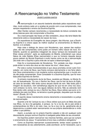 A Reencarnação no Velho Testamento
                            JAVERT LACERDA SANTOS


     A reencarnação é um assunto bastante abordado pelos expositores espí-
ritas, muito embora cada um a analise de acordo com a sua compreensão, mas
sempre respeitando o ensino da Doutrina Espírita.
      Allan Kardec sempre recomendou a necessidade da leitura constante das
obras básicas para não comprometer a Doutrina.
      Se a reencarnação não fosse um fato verdadeiro, Jesus não teria falado tão
claramente sobre a necessidade de nascer de novo.
      Os expositores do Evangelho de Jesus pregam, das tribunas, que a Doutri-
na Espírita é a chave capaz de melhor explicar os ensinamentos do Mestre e
Senhor, e é verdade.
      Haja vista o diálogo de Jesus com Nicodemos, que, apesar das explica-
ções, ele não compreendeu como podia um homem velho nascer de novo. En-
tretanto, quando os apóstolos indagaram de Jesus “porque era necessário que
Elias viesse primeiro”, após as explicações do Mestre, entenderam que Jesus
falava de João Batista (Elias reencarnado) e que os homens daquela época
pouco sabiam do Mundo Espiritual e muito menos como se dá a reencarnação
(de onde vem o Espírito e para onde ele vai após a desencarnação).
      Esta foi a incompreensão de Nicodemos. “Em verdade vos digo, ninguém
pode entrar no reino dos céus se não nascer de novo”, disse Jesus.
      Por esta e outras incompreensões é que Jesus prometeu enviar outro Con-
solador, em nome de Deus, que ficaria conosco eternamente e nos faria relem-
brar Seus ensinamentos e nos revelaria outros ensinamentos que o mundo ain-
da não podia compreender. Esse Consolador é a Doutrina Espírita, que foi reve-
lada pelos Espíritos do Senhor.
      O primeiro mandamento da lei de Deus, recebido por Moisés, no Monte Si-
nai, diz textualmente: “Eu sou o Senhor teu Deus, que te tirei da terra do Egito,
da casa da servidão. Não terás outros deuses diante de mim. Não farás para ti
imagem de escultura, nem semelhança alguma do que há em cima nos céus,
nem embaixo na terra, nem nas águas debaixo da terra. Não as adorarás nem
lhes darás culto; porque eu sou o Senhor teu Deus, Deus zeloso que puno a ini-
qüidade dos pais nos filhos, na terceira e quarta geração, daqueles que me abor-
recem” (Êxodo, 20:1-5).
      O espírito desse mandamento ensina claramente a necessidade e a justiça
da reencarnação.
      Quando a lei diz “porque eu sou o Deus zeloso que puno as faltas dos pais
nos filhos, na 3a e 4a gerações, é porque, na 1a e na 2a, ele (o pai) ainda é
contemporâneo do filho e do neto; mas, na 3a e (ou) na 4a, geralmente ele já
desencarnou e poderá estar reencarnando na sua própria descendência e vindo
colher o que plantou.
      Assim, a punição cai no próprio Espírito culpado e não em qualquer outro
descendente; porque nenhum Espírito é castigado pelas faltas de seu ancestral.
      Os Espíritos podem reencarnar nas mesmas famílias, para que se cumpra
o ensinamento de Jesus: “A sementeira é livre mas a colheita é obrigatória.”
      Como os Espíritos reencarnam sucessivamente, tantas vezes quantas fo-
rem necessárias ao seu adiantamento, pode acontecer, se for necessário, que o
 