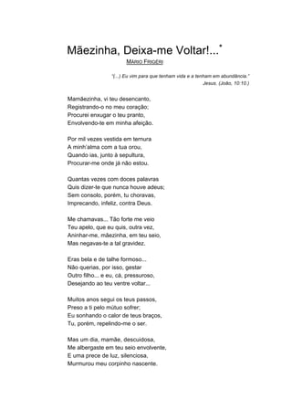 Mãezinha, Deixa-me Voltar!...*
                        MÁRIO FRIGÉRI

                  “(...) Eu vim para que tenham vida e a tenham em abundância.”
                                                            Jesus. (João, 10:10.)


Mamãezinha, vi teu desencanto,
Registrando-o no meu coração;
Procurei enxugar o teu pranto,
Envolvendo-te em minha afeição.

Por mil vezes vestida em ternura
A minh’alma com a tua orou,
Quando ias, junto à sepultura,
Procurar-me onde já não estou.

Quantas vezes com doces palavras
Quis dizer-te que nunca houve adeus;
Sem consolo, porém, tu choravas,
Imprecando, infeliz, contra Deus.

Me chamavas... Tão forte me veio
Teu apelo, que eu quis, outra vez,
Aninhar-me, mãezinha, em teu seio,
Mas negavas-te a tal gravidez.

Eras bela e de talhe formoso...
Não querias, por isso, gestar
Outro filho... e eu, cá, pressuroso,
Desejando ao teu ventre voltar...

Muitos anos segui os teus passos,
Preso a ti pelo mútuo sofrer;
Eu sonhando o calor de teus braços,
Tu, porém, repelindo-me o ser.

Mas um dia, mamãe, descuidosa,
Me albergaste em teu seio envolvente,
E uma prece de luz, silenciosa,
Murmurou meu corpinho nascente.
 