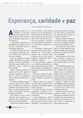 reformador janeiro 2007 - a.qxp

11/1/2007

16:27

Page 10

Esperança, caridade e paz
F. A LTA M I R

A

firmou-nos Jesus que, se
tivéssemos a fé do tamanho de um grão de mostarda, teríamos o poder de transportar montanhas e nada nos seria impossível.
As montanhas representam as
dificuldades que surgem em nossas vidas, e precisamos estar preparados para superá-las.
É através da fé que encontramos a força necessária para vencer os desafios que se apresentam
de formas variadas.
Hoje um problema de saúde,
amanhã dificuldades no âmbito
familiar, outro dia o problema financeiro; sempre desafios convidando-nos a lutar e confiar no
bom resultado.
Sendo a esperança filha da fé,
quando esta nos falta aquela se
extingue, e passamos a não acreditar na vitória. Conseqüentemente, somos derrotados por antecipação.
Se criarmos o hábito de aprender com a própria vida, veremos
que os exemplos são muitos, de
problemas que pareciam sem solução, e o tempo associado à esperança se encarregaram de transformá-los em passado.
Dias existem em que somos
vitimados pela desesperança e
passamos a ver e sentir os acontecimentos de forma distorcida.
Tudo perde o sentido; o desâni-

10

8

Reformador • Janeiro 2007

DA

CUNHA

mo nos domina, e todo esforço
parece ser em vão. Derramamos a
cinzenta tinta do derrotismo em
nossa existência, como se a escuridão de uma noite não fosse apenas um momento, a terminar
com o esplendoroso aparecimento da luz solar, anunciando um
novo dia.
É importante compreendermos que fazem parte da vida os
binômios: luz e treva, alegria e
tristeza, verão e inverno, saúde
e doença, cada um com sua importância, contribuindo para o
equilíbrio no Planeta.
Por que perdermos a esperança, se sabemos que tudo passa e a
vida continua abundante em toda
parte, fazendo-nos entender que o
presente de hoje será o passado de
amanhã?
Plantemos a semente da esperança, pois as desventuras de hoje,
estarão relegadas ao passado no
porvir.
Alguém já disse que o homem
não morre apenas quando deixa o
corpo físico, mas também quando
perde a esperança.
O convite da vida é para que
aprendamos a valorizar os momentos de tristeza, tanto quanto
os de alegria.
Se, por invigilância, o desânimo bater à nossa porta, busquemos nas lições de Jesus a força
alentadora, e mais intensa será a

luz da nossa esperança. Afirmou-nos Ele: “Pedi e se vos dará; buscai e achareis; batei à porta e se
vos abrirá”. (Mateus, 7:7.)
É preciso acreditar e insistir para sermos vitoriosos; concentrar-nos mais na solução do problema, do que no problema em si.
Para aquele que olha sempre
para o céu, nada significam as pedras do caminho, que, mesmo lhe
ferindo os pés, jamais lhe impedirão a caminhada.
Toda provação, na vida, traz a
sua mensagem: cumprir-se de
acordo com as nossas necessidades e
não de conformidade com os nossos
desejos.
De nada adianta fugir dos problemas, isto é, das nossas carências evolutivas. Eles estarão conosco até que os solucionemos.
Podemos, sim, suavizá-los. A fórmula mais eficaz, encontramo-la
quando unimos a oração sincera à
caridade. A oração nos conforta e
a caridade é crédito em nossa
contabilidade espiritual, cumprindo a afirmativa do apóstolo Pedro
(I, 4:8) de que “o amor cobre a
multidão de pecados”.
É dando que se recebe. Principalmente quando se dá com
amor; pois as atitudes de amor se
transformarão em suporte de sustentação, por renovar-nos as forças da alma e conduzir-nos ao
porto seguro da paz.

 