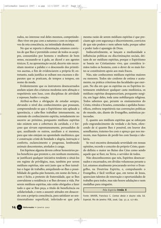 reformador janeiro 2007 - a.qxp

11/1/2007

16:27

Page 14

rados, no interesse real deles mesmos, competindo-lhes viver em paz com a natureza e com os imperativos da reta consciência, na intimidade doméstica.
No que se reporta à alimentação, estamos convictos de que lhes é permitido comer de todos os acepipes, consumidos por homens e mulheres de bom
senso, escusando-se à gula, ao álcool e aos agentes
tóxicos. E, na apresentação social, decerto não necessitam mostrar a palidez e o desconsolo dos primitivos ascetas, a fim de evidenciarem a própria fé; entretanto, nada justifica se exibam nos excessos e disparates que se praticam, de tempos a tempos, em
nome da moda.
Evidentemente que os instrutores desencarnados
anelam sejam eles criaturas modestas sem afetação e
respeitáveis sem luxo, com disciplinas de atividade
e repouso, banho e oração.
Atribui-se-lhes a obrigação de estudar sempre,
elevando o nível dos conhecimentos que possuam,
compreendendo-se que o Espiritismo não aplaude a
ignorância, e cabe-lhes trabalhar intensamente, na
extensão do conhecimento espírita, notadamente no
socorro ao próximo, porquanto médiuns espíritas
não existem sem a cobertura da caridade, e é forçoso que sirvam espontaneamente, persuadidos de
que, auxiliando os outros, auxiliam a si mesmos,
para que não estejam no apostolado mediúnico, que
é construção cristã de bondade e alegria, instrução e
conforto, esclarecimento e progresso, lembrando
animais descontentes, atrelados à canga.
Em hipótese alguma devem cobrar honorários pelos benefícios que prestem e, em nenhum momento,
se justificará qualquer iniciativa tendente a situá-los
em regime de privilégios, mas, também por serem
médiuns espíritas, não será justo que se lhes tumultue o lugar de trabalho, aniquilando-se-lhes a possibilidade do ganha-pão honesto, em nome do bem, e
nem é lícito, a pretexto de fraternidade, que se lhes
convulsione a residência e se lhes devasse a vida. Por
serem médiuns espíritas, não estão obrigados a fazer
tudo o que se lhes peça, a título de beneficência ou
solidariedade, e nem a assumir atitudes em desacordo com a própria consciência, para satisfazer ao sentimentalismo superficial, inferindo-se que pela

14

12

Reformador • Janeiro 2007

mesma razão de serem médiuns espíritas é que precisam agir com segurança e discernimento, convictos
de que não podem e nem sabem tudo, porque saber
e poder tudo é apanágio de Deus.
Indiscutivelmente, se lançam a mediunidade a
influências políticas ou discriminações sociais, deixam de ser médiuns espíritas, porque o Espiritismo
se baseia no Cristianismo vivo, que considera irmãos todos os homens, com o dever de os mais fortes se constituírem apoio aos mais fracos.
Não, não conhecemos médiuns espíritas maiores
ou menores. Todos são credores de estima e acatamento, na prática criteriosa das faculdades que exerçam. No dia em que os espíritas ou os Espíritos intentassem estabelecer qualquer casta mediúnica, os
médiuns espíritas desapareceriam, porquanto surgiria, em lugar deles, toda uma nobiliarquia religiosa.
Todos sabemos que, perante os ensinamentos do
Cristo, rótulos e brasões, comendas e apelidos honoríficos, embora respeitáveis nas convenções políticas
do mundo, são, diante do Evangelho, autênticas patacoadas.
E, quanto aos médiuns espíritas que se esforçam
pelo engrandecimento da verdade e do bem, oferecendo de si quanto lhes é possível, em louvor dos
semelhantes, tratemo-los com o apreço que nos merecem, mas fujamos de perdê-los com lisonja e idolatria.
Se você encontra demasiada severidade em nossas
opiniões, recorde o conceito do próprio Cristo, quando definiu o maior no Reino dos Céus como sendo
aquele que se fizer, na Terra, o servidor de todos.
Não desconhecemos que nós, Espíritos desencarnados e encarnados, em dívidas volumosas perante a
Lei, estamos atualmente procurando reviver o Evangelho, na Doutrina Espírita, e, compulsando o
Evangelho, é fácil verificar que, em torno de Jesus,
apareciam talentos de renovação e oportunidades de
trabalho para todos, mas não houve adulações e nem
medalhas para ninguém.
Pelo Espírito Irmão X
Fonte: XAVIER, Francisco C. Contos desta e doutra vida. Ed.
Especial. Rio de Janeiro: FEB, 2006. Cap. 37, p. 177-182.

 