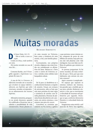 reformador janeiro 2007 - a.qxp

11/1/2007

16:27

Page 15

Muitas moradas
RICHARD SIMONETTI

D

iz Jesus (João, 14:1-3):
Não se turbe o vosso coração.
Credes em Deus, crede também
em mim.
Há muitas moradas na casa de
meu Pai…
Comenta Kardec, em O Evangelho segundo o Espiritismo (capítulo III, item 2):
A casa do Pai é o Universo. As
diferentes moradas são os mundos
que circulam no espaço infinito e
oferecem, aos Espíritos que neles
encarnam, moradas correspondentes ao adiantamento dos mesmos
Espíritos.
Afirmativa temerária, porquanto no século dezenove, quando
foi codificada a Doutrina, não se
admitia a possibilidade de vida
extraterrestre. Nosso planeta se-

ria uma exceção no Universo,
bem como a existência de uma
estrela, o Sol, com família planetária.
Curiosamente, nos próprios
círculos religiosos não eram levadas em consideração as afirmativas de Jesus. Situava-se a Terra
como o centro do Universo; astros e estrelas como enfeites num
lampadário celeste.

De lá para cá desdobrou-se o
conhecimento humano a respeito
do assunto. Graças aos avanços
da astronomia, sabe-se hoje que
está mais próxima de uma regra
a existência de estrelas com família planetária. Dezenas de planetas foram descobertos até o presente, em outros sistemas, e esse
número não pára de crescer.
Concebem os cientistas que
somente na Via Láctea, a galáxia

a que pertence nosso sistema solar, composta de perto de cem
bilhões de estrelas, haja pelo menos dez mil planetas com vida
inteligente. Isso sem falar nos bilhões de galáxias que existem no
Universo.
As pessoas perguntam: Se há
tantos mundos, até mais evoluídos do que a Terra, por que seus
habitantes não entram em contato conosco?
Aqui o assunto é complicado.
Os espaços que separam os
sistemas estelares são imensos,
tão grandes que a medida que se
usa para calcular distâncias cósmicas é a luz, que se movimenta
à velocidade de trezentos mil quilômetros por segundo. Destaque-se que, conforme demonstra
Einstein, é a velocidade limite do
Universo.
Imaginemos uma estrela a mil
anos-luz da Terra. Isso significa

Janeiro 2007 • Reformador

13

15

 