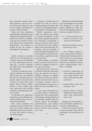 reformador janeiro 2007 - a.qxp

11/1/2007

que, avançando naquela velocidade espantosa, uma nave levaria mil anos para chegar lá, o que
torna as viagens interestelares algo para a ficção científica.
Parece que Deus estabeleceu
essas distâncias colossais para que
habitantes de um planeta não perturbem os de outros, à semelhança do que tem ocorrido na Terra,
onde culturas são extremamente
prejudicadas e até extintas, na
medida em que são visitadas e
dominadas por estrangeiros.

Kardec comenta, na questão
188, de O Livro dos Espíritos, que
o planeta Marte seria habitado
por uma coletividade mais atrasada que a terrestre, enquanto
que Júpiter teria uma população
mais adiantada.
As pessoas versadas em Astronomia estranham essa colocação.
Sabe-se hoje que esses planetas
não têm vida, porquanto ou são
quentes demais, como Mercúrio
e Vênus, ou muito frios, como
Júpiter, Marte, Netuno, Plutão,
Saturno e Urano. Sondas espaciais americanas têm pousado
em Marte e constatado que o planeta é estéril.
Os detratores do Espiritismo
proclamam que semelhantes descobertas indicam que as teses espíritas são fantasiosas.
Bem, vamos considerar, em
princípio, que seria estranho houvesse Deus criado mundos sem
finalidade, apenas para seu deleite, como uma criança a brincar
com bolas de gude.

16

14

Reformador • Janeiro 2007

16:27

Page 16

E quando a Doutrina fala da
existência de vida em todos os
mundos que giram no espaço, não
se reporta à vida biológica apenas,
mas, também, à vida espiritual.
Detalhe importante, envolvendo um mistério que intriga
os cientistas há décadas. A soma
das estrelas e galáxias detectáveis
por telescópios corresponde a
cinco por cento de toda a massa
que deveria haver para explicar
alguns efeitos gravitacionais observados, como, por exemplo, o
ritmo de rotação de galáxias (que
é mais rápido do que deveria ser
se as estrelas e o gás fossem tudo
o que há por lá).
À massa faltante os cientistas
deram o nome de matéria escura,
invisível, e ninguém até hoje sabe o que ela é de fato.
Não estaria nessa massa desconhecida a dimensão espiritual?
Deus, que nada faz sem uma finalidade, construiu os mundos
do Universo visível com a finalidade de servirem de âncoras para mundos invisíveis, onde se
fixam populações imensas, atendendo às suas necessidades evolutivas.
É o que temos em planetas como Marte, Júpiter e os demais do
sistema solar. Não comportando
vida biológica, abrigam Espíritos
na dimensão espiritual, feita de
matéria, diga-se de passagem,
quintessenciada, como explica
Kardec, que os cientistas chamariam de matéria escura, porque
não a vêem.

Miríades de mundos habitados
por seres biológicos ou por Espíritos dividem-se em várias categorias, definidas por Allan Kardec, em O Evangelho segundo o Espiritismo (capítulo III, item 4):
[...] mundos primitivos, destinados às primeiras encarnações da alma humana;
mundos de expiação e provas,
onde domina o mal.
A essa categoria pertence a
Terra, o que se pode verificar facilmente pelas motivações do homem terrestre, de um modo geral sempre voltado para a satisfação de suas ambições e desejos,
pouco compromissado com o
Bem e a Verdade.
mundos de regeneração, nos
quais as almas que ainda têm
o que expiar haurem novas
forças, repousando das fadigas da luta;
mundos ditosos, onde o bem
sobrepuja o mal;
mundos celestes ou divinos,
habitações de Espíritos depurados, onde exclusivamente
reina o bem.
Imagino que estes mundos estão na dimensão espiritual, inacessível ao olhar humano.
A beleza da Doutrina Espírita
está na concepção de que não há
escolhidos, nem preferências de
Deus.

 
