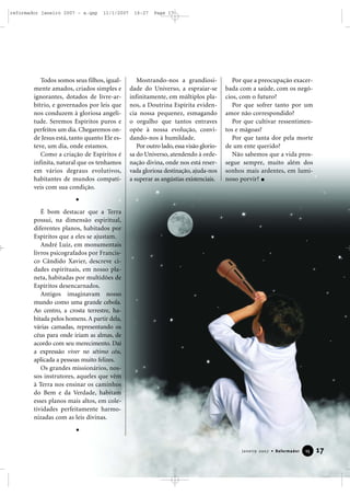 reformador janeiro 2007 - a.qxp

11/1/2007

Todos somos seus filhos, igualmente amados, criados simples e
ignorantes, dotados de livre-arbítrio, e governados por leis que
nos conduzem à gloriosa angelitude. Seremos Espíritos puros e
perfeitos um dia. Chegaremos onde Jesus está, tanto quanto Ele esteve, um dia, onde estamos.
Como a criação de Espíritos é
infinita, natural que os tenhamos
em vários degraus evolutivos,
habitantes de mundos compatíveis com sua condição.

16:27

Page 17

Mostrando-nos a grandiosidade do Universo, a espraiar-se
infinitamente, em múltiplos planos, a Doutrina Espírita evidencia nossa pequenez, esmagando
o orgulho que tantos entraves
opõe à nossa evolução, convidando-nos à humildade.
Por outro lado, essa visão gloriosa do Universo, atendendo à ordenação divina, onde nos está reservada gloriosa destinação, ajuda-nos
a superar as angústias existenciais.

Por que a preocupação exacerbada com a saúde, com os negócios, com o futuro?
Por que sofrer tanto por um
amor não correspondido?
Por que cultivar ressentimentos e mágoas?
Por que tanta dor pela morte
de um ente querido?
Não sabemos que a vida prossegue sempre, muito além dos
sonhos mais ardentes, em luminoso porvir?

É bom destacar que a Terra
possui, na dimensão espiritual,
diferentes planos, habitados por
Espíritos que a eles se ajustam.
André Luiz, em monumentais
livros psicografados por Francisco Cândido Xavier, descreve cidades espirituais, em nosso planeta, habitadas por multidões de
Espíritos desencarnados.
Antigos imaginavam nosso
mundo como uma grande cebola.
Ao centro, a crosta terrestre, habitada pelos homens. A partir dela,
várias camadas, representando os
céus para onde iriam as almas, de
acordo com seu merecimento. Daí
a expressão viver no sétimo céu,
aplicada a pessoas muito felizes.
Os grandes missionários, nossos instrutores, aqueles que vêm
à Terra nos ensinar os caminhos
do Bem e da Verdade, habitam
esses planos mais altos, em coletividades perfeitamente harmonizadas com as leis divinas.

Janeiro 2007 • Reformador

15

17

 