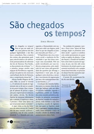 reformador janeiro 2007 - a.qxp

11/1/2007

16:27

Page 18

São chegados

os tempos?

JORGE HESSEN

S

ão chegados os tempos?
Para os que em nada crêem, essas palavras não têm
qualquer legitimidade e não lhes
toca a consciência. Para a maioria
dos crentes, elas apresentam qualquer coisa de místico e de sobrenatural, prenunciadoras da subversão
das leis da Natureza. Para Kardec,
as duas posições são errôneas: “[...]
a primeira, porque envolve uma
negação da Providência; a segunda,
porque tais palavras não anunciam
a perturbação das leis da Natureza,
mas o cumprimento dessas leis”.1
Afirma Astolfo Olegário de Oliveira Filho no jornal O Imortal:
[...] O advento do mundo de regeneração não se dá nem se completa em pouco tempo. Que a transição de planeta de provas e expiações para regeneração já começou,
não padece dúvida. Na Revista
Espírita há inúmeras informações
que o atestam. O equívoco é datar,
é precisar, é fixar uma época em
que tal processo estará concluído”.2
A rigor, todas as leis da Natureza são obras eternas do Criador,
não de uma vontade acidental e
caprichosa, mas de uma vontade
imutável. “[...] Quando, por con-

18

16

Reformador • Janeiro 2007

seguinte, a Humanidade está madura para subir um degrau, pode
dizer-se que são chegados os tempos marcados por Deus [...]”.3
“O Espiritismo não cria a renovação social; a madureza da Humanidade é que fará dessa renovação uma necessidade. Pelo seu
poder moralizador, por suas tendências progressistas, pela amplitude de suas vistas, pela generalidade das questões que abrange, o
Espiritismo é mais apto, do que
qualquer outra doutrina, a secundar o movimento de regeneração;
por isso, é ele contemporâneo desse movimento. [...]”4
A evolução dos mundos habitados ocorre no mesmo ritmo da dos
seres que habitam cada um deles.
Os mundos habitados, segundo o
Espiritismo, podem ser classificados como: mundos primitivos, destinados às primeiras encarnações
do Espírito; mundos de expiação e
provas, onde domina o mal entre
os Espíritos; mundos de regeneração, nos quais os Espíritos ainda
têm o que expiar; mundos ditosos,
onde o bem sobrepuja o mal, e os
mundos celestes ou divinos, onde
exclusivamente reina o bem.

Na condição de expiação e provas, a Terra viveu “época de lutas
amargas, desde os primeiros anos
deste século* a guerra se aninhou
com caráter permanente em quase
todas as regiões do planeta. A Liga
das Nações, o Tratado de Versalhes,
bem como todos os pactos de segurança da paz, não têm sido senão
fenômenos da própria guerra, que
somente terminarão com o apogeu
dessas lutas fratricidas, no processo
de seleção final das expressões espirituais da vida terrestre”.5
O século XX, recentemente findo, foi, sem dúvida,
*Emmanuel faz referência ao século XX.

 