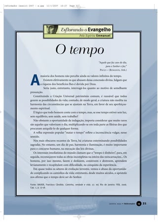 reformador janeiro 2007 - a.qxp

11/1/2007

16:27

Page 21

Esf lorando o Evangelho
Pelo Espírito Emmanuel

O tempo
“Aquele que faz caso do dia,
para o Senhor o faz.”
PAULO – (ROMANOS, 14:6.)

A

maioria dos homens não percebe ainda os valores infinitos do tempo.
Existem efetivamente os que abusam dessa concessão divina. Julgam que
a riqueza dos benefícios lhes é devida por Deus.
Seria justo, entretanto, interrogá-los quanto ao motivo de semelhante
presunção.
Constituindo a Criação Universal patrimônio comum, é razoável que todos
gozem as possibilidades da vida; contudo, de modo geral, a criatura não medita na
harmonia das circunstâncias que se ajustam na Terra, em favor de seu aperfeiçoamento espiritual.
É lógico que todo homem conte com o tempo, mas, se esse tempo estiver sem luz,
sem equilíbrio, sem saúde, sem trabalho?
Não obstante a oportunidade da indagação, importa considerar que muito raros
são aqueles que valorizam o dia, multiplicando-se em toda parte as fileiras dos que
procuram aniquilá-lo de qualquer forma.
A velha expressão popular “matar o tempo” reflete a inconsciência vulgar, nesse
sentido.
Nos mais obscuros recantos da Terra, há criaturas exterminando possibilidades
sagradas. No entanto, um dia de paz, harmonia e iluminação, é muito importante
para o concurso humano, na execução das leis divinas.
Os interesses imediatistas do mundo clamam que o “tempo é dinheiro”, para, em
seguida, recomeçarem todas as obras incompletas na esteira das reencarnações... Os
homens, por isso mesmo, fazem e desfazem, constroem e destroem, aprendem
levianamente e recapitulam com dificuldade, na conquista da experiência.
Em quase todos os setores de evolução terrestre, vemos o abuso da oportunidade complicando os caminhos da vida; entretanto, desde muitos séculos, o apóstolo
nos afirma que o tempo deve ser do Senhor.
Fonte: XAVIER, Francisco Cândido. Caminho, verdade e vida. 27. ed. Rio de Janeiro: FEB, 2006.
Cap. 1, p. 17-18.

Janeiro 2007 • Reformador

19

21

 