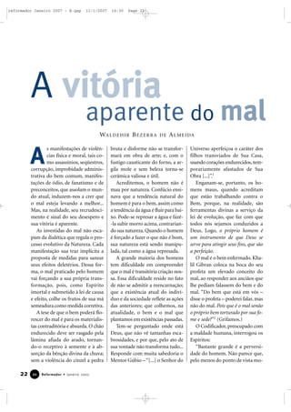 reformador Janeiro 2007 - B.qxp

11/1/2007

16:30

Page 22

A vitória

aparente do mal
WA L D E H I R B E Z E R R A

A

s manifestações de violências física e moral, tais como assassínios, seqüestros,
corrupção, improbidade administrativa do bem comum, manifestações de ódio, de fanatismo e de
preconceitos, que assolam o mundo atual, induzem-nos a crer que
o mal esteja levando a melhor...
Mas, na realidade, seu recrudescimento é sinal do seu desespero e
sua vitória é aparente.
As investidas do mal não escapam da dialética que regula o processo evolutivo da Natureza. Cada
manifestação sua traz implícita a
proposta de medidas para sanear
seus efeitos deletérios. Dessa forma, o mal praticado pelo homem
vai forçando a sua própria transformação, pois, como Espírito
imortal e submetido à lei de causa
e efeito, colhe os frutos de sua má
semeadura como medida corretiva.
A tese de que o bem poderá florescer do mal é para os materialistas contraditória e absurda. O chão
endurecido deve ser rasgado pela
lâmina afiada do arado, tornando-o receptivo à semente e à absorção da bênção divina da chuva;
sem a violência do cinzel a pedra

22

20

Reformador • Janeiro 2007

DE

A L M E I DA

bruta e disforme não se transformará em obra de arte; e, com o
fustigo causticante do forno, a argila mole e sem beleza torna-se
cerâmica valiosa e útil.
Acreditemos, o homem não é
mau por natureza. Confúcio ensinava que a tendência natural do
homem é para o bem, assim como
a tendência da água é fluir para baixo. Pode-se represar a água e fazê-la subir morro acima, contrariando sua natureza. Quando o homem
é forçado a fazer o que não é bom,
sua natureza está sendo manipulada, tal como a água represada.
A grande maioria dos homens
tem dificuldade em compreender
que o mal é transitória criação nossa. Essa dificuldade reside no fato
de não se admitir a reencarnação;
que a existência atual do indivíduo e da sociedade reflete as ações
das anteriores; que colhemos, na
atualidade, o bem e o mal que
plantamos em existências passadas.
Tem-se perguntado onde está
Deus, que não vê tamanhas escabrosidades, e por que, pelo ato de
sua vontade não transforma tudo...
Responde com muita sabedoria o
Mentor Gúbio – “[...] o Senhor do

Universo aperfeiçoa o caráter dos
filhos transviados de Sua Casa,
usando corações endurecidos, temporariamente afastados de Sua
Obra [...]”.1
Enganam-se, portanto, os homens maus, quando acreditam
que estão trabalhando contra o
Bem, porque, na realidade, são
ferramentas divinas a serviço da
lei de evolução, que faz com que
todos nós sejamos conduzidos a
Deus. Logo, o próprio homem é
um instrumento de que Deus se
serve para atingir seus fins, que são
a perfeição.
O mal é o bem enfermado. Khalil Gibran coloca na boca do seu
profeta um elevado conceito do
mal, ao responder aos anciãos que
lhe pediam falassem do bem e do
mal. “Do bem que está em vós –
disse o profeta – poderei falar, mas
não do mal. Pois que é o mal senão
o próprio bem torturado por sua fome e sede?”2 (Grifamos.)
O Codificador, preocupado com
a maldade humana, interrogou os
Espíritos:
“Bastante grande é a perversidade do homem. Não parece que,
pelo menos do ponto de vista mo-

 