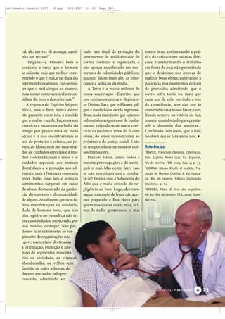 reformador Janeiro 2007 - B.qxp

11/1/2007

ral, ele, em vez de avançar, caminha aos recuos?”
“Enganas-te. Observa bem o
conjunto e verás que o homem
se adianta, pois que melhor compreende o que é mal, e vai dia a dia
reprimindo os abusos. Faz-se mister que o mal chegue ao excesso,
para tornar compreensível a necessidade do bem e das reformas.”3
A resposta do Espírito foi profética, pois o bem nunca esteve
tão presente entre nós, à medida
que o mal se excede. Façamos um
exercício e recuemos na linha do
tempo por pouco mais de meio
século e lá não encontraremos as
leis de proteção à criança, ao jovem, ao idoso; nem aos necessitados de cuidados especiais e à mulher violentada; nem o amor e os
cuidados especiais aos animais
domésticos e a proteção aos silvestres; nem à Natureza como um
todo. Todas essas leis e avanços
sentimentais surgiram em razão
do abuso desmesurado da ganância, do egoísmo e desumanidade
de alguns. Atualmente, presenciamos manifestações de solidariedade de homens bons, que não
têm registro no passado, a não ser
em casos isolados, merecendo, por
isso mesmo, destaque. Não podemos ficar indiferentes ao surgimento de organizações não-governamentais destinadas
à orientação, proteção e amparo de segmentos minoritários da sociedade, de crianças
abandonadas, de velhos sem
família, de mães solteiras, de
doentes execrados pelo preconceito, admitindo ser

16:30

Page 23

tudo isso sinal da evolução do
sentimento de solidariedade de
forma contínua e organizada, e
não apenas manifestado em momentos de calamidades públicas,
quando falam mais alto as emoções e a sedução da mídia.
A Terra é a escola milenar de
nossa recuperação – Espíritos que
nos rebelamos contra o Regimento Divino. Para que o Planeta galgue a condição de escola regeneradora, nada mais justo que sejamos
submetidos ao processo de burilamento, exigindo-se de nós o exercício da paciência ativa, da fé com
obras, do amor incondicional ao
próximo e da justiça social. E são
os temporariamente maus os nossos treinadores.
Prezado leitor, temos todos a
mesma preocupação: a de extinguir o mal. Mas como fazer isso
se não nos dispormos a combatê-lo? Ensina-nos a Sabedoria do
Alto que o mal é oriundo da negligência do bem. Logo, devemos
seguir o exemplo de Jesus, não apenas pregando a Boa Nova para
quem nos queira ouvir, mas, acima de tudo, guerreando o mal

com o bem; aprimorando a prática da caridade em todas as direções; transformando o trabalho
em fonte de paz; não permitindo
que o desânimo nos impeça de
realizar boas obras; cultivando a
paciência nos momentos difíceis
da provação; admitindo que o
outro sofre tanto ou mais que
cada um de nós; ouvindo a voz
da consciência, sem dar azo às
conveniências a nosso favor; confiando sempre na vitória da luz,
mesmo quando tudo pareça estar
sob o domínio das sombras...
Confiando com Jesus, que o Reino dos Céus se fará entre nós.
Referências:
1

XAVIER, Francisco Cândido. Libertação.

Pelo Espírito André Luiz. Ed. Especial,
Rio de Janeiro: FEB, 2003. Cap. 2, p. 35.
2

GIBRAN, Gibran Khalil. O profeta. Tra-

dução de Mansur Challita. 8. ed. ilustrada, Rio de Janeiro: Editora Civilização
Brasileira. p. 61.
3

KARDEC, Allan. O livro dos espíritos.

88. ed. Rio de Janeiro: FEB, 2006. Questão 784.

Janeiro 2007 • Reformador

21

23

 