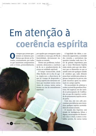reformador Janeiro 2007 - B.qxp

11/1/2007

16:30

Page 24

Em atenção à
coerência espírita
O

s tempos que correm apresentam os inúmeros problemas que devem ser faceados, corajosamente, por todos
os que assumiram compromissos
com o Cristo, primordialmente,

24

22

Reformador • Janeiro 2007

por aqueles que conseguem captar
e entender as vozes que, do País da
Imortalidade, derramaram instruções ao mundo.
Dentre tais problemas, inclusivamente, destacamos a coerência
da fé, ou o amadurecimento da
crença na realidade espiritual.
O tempo transcorrido, desde
Allan Kardec até os dias de agora, impõe-nos a observância de
que já é tempo de desprender a
crença espírita dos elementos míticos que inundam tantas outras
visões de crenças, tantas outras
formas ou vias de entendimento
espiritual.

A logicidade das idéias, a coerência dos argumentos, a seriedade
dos veículos, a pertinência das
questões tratadas, tudo isso é fator de gritante importância para
que o nosso Movimento Espírita
esteja atento, para que não deixemos que se desenvolva ou que se
aninhe entre nós qualquer sentido
de crendices que, nada obstante
possa fazer sentido para almas ingênuas, inexpertas ou parvas, não
pode encontrar apoio ou sustentação no campo espírita.
Há necessidade de enfatizar o
caráter racional da grandiosa Doutrina. Há urgência em dar sentido às preocupações do Codificador, no que diz respeito à unidade do pensamento espírita em toda parte.
Com isso, não nos cabe procrastinar providências nem incentivar qualquer espírito acomodatício em nossos arraiais.
O mundo dos Espíritos está
eivado de Inteligências felizes e
dignas, encarregadas de disseminar a luz e o bem, o amor e o trabalho; porém, há outras tantas

 