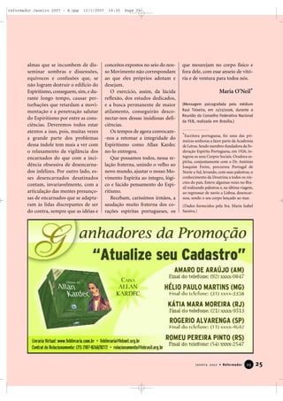 reformador Janeiro 2007 - B.qxp

11/1/2007

almas que se incumbem de disseminar sombras e dissensões,
equívocos e confusões que, se
não logram destruir o edifício do
Espiritismo, conseguem, sim, e durante longo tempo, causar perturbações que retardam a movimentação e a penetração salutar
do Espiritismo por entre as consciências. Deveremos todos estar
atentos a isso, pois, muitas vezes
a grande parte dos problemas
dessa índole tem mais a ver com
o relaxamento da vigilância dos
encarnados do que com a incidência obsessiva de desencarnados infelizes. Por outro lado, esses desencarnados desatinados
contam, invariavelmente, com a
articulação das mentes presunçosas de encarnados que se adaptaram às lidas discrepantes de ser
do contra, sempre que as idéias e

16:30

Page 25

conceitos expostos no seio do nosso Movimento não correspondam
ao que eles próprios adotam e
desejam.
O exercício, assim, da lúcida
reflexão, dos estudos dedicados,
e a busca permanente de maior
atilamento, conseguirão desconectar-nos dessas insidiosas deficiências.
Os tempos de agora convocam-nos a retomar a integridade do
Espiritismo como Allan Kardec
no-lo entregou.
Que possamos todos, nessa relação fraterna, unindo o velho ao
novo mundo, ajustar o nosso Movimento Espírita ao íntegro, lógico e lúcido pensamento do Espiritismo.
Recebam, caríssimos irmãos, a
saudação muito fraterna dos corações espíritas portugueses, os

que mourejam no corpo físico e
fora dele, com esse anseio de vitória e de ventura para todos nós.

Maria O’Neil*
(Mensagem psicografada pelo médium
Raul Teixeira, em 11/11/2006, durante a
Reunião do Conselho Federativo Nacional
da FEB, realizada em Brasília.)

*Escritora portuguesa, foi uma das primeiras senhoras a fazer parte da Academia
de Letras. Sendo membro-fundadora da Federação Espírita Portuguesa, em 1926, integrou os seus Corpos Sociais. Oradora espírita, conjuntamente com o Dr. António
Joaquim Freire, percorreu Portugal de
Norte a Sul, levando, com suas palestras, o
conhecimento da Doutrina a todos os rincões do país. Esteve algumas vezes no Brasil realizando palestras e, na última viagem,
ao regresssar de navio a Lisboa, desencarnou, sendo o seu corpo lançado ao mar.
(Dados fornecidos pela Sra. Maria Isabel
Saraiva.)

Janeiro 2007 • Reformador

23

25

 