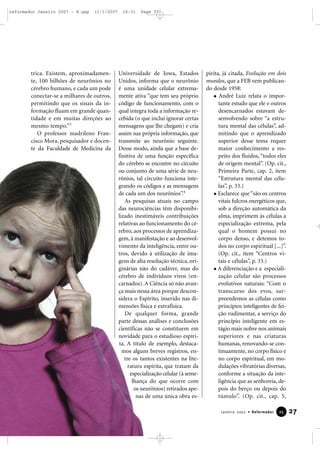 reformador Janeiro 2007 - B.qxp

11/1/2007

trica. Existem, aproximadamente, 100 bilhões de neurônios no
cérebro humano, e cada um pode
conectar-se a milhares de outros,
permitindo que os sinais da informação fluam em grande quantidade e em muitas direções ao
mesmo tempo.”3
O professor madrileno Francisco Mora, pesquisador e docente da Faculdade de Medicina da

16:31

Page 27

Universidade de Iowa, Estados
Unidos, informa que o neurônio
é uma unidade celular extremamente ativa “que tem seu próprio
código de funcionamento, com o
qual integra toda a informação recebida (o que inclui ignorar certas
mensagens que lhe chegam) e cria
assim sua própria informação, que
transmite ao neurônio seguinte.
Desse modo, ainda que a base definitiva de uma função específica
do cérebro se encontre no circuito
ou conjunto de uma série de neurônios, tal circuito funciona integrando os códigos e as mensagens
de cada um dos neurônios”.4
As pesquisas atuais no campo
das neurociências têm disponibilizado inestimáveis contribuições
relativas ao funcionamento do cérebro, aos processos de aprendizagem, à manifestação e ao desenvolvimento da inteligência, entre outros, devido à utilização de imagens de alta resolução técnica, originárias não do cadáver, mas do
cérebro de indivíduos vivos (encarnados). A Ciência só não avança mais nessa área porque desconsidera o Espírito, inserido nas dimensões física e extrafísica.
De qualquer forma, grande
parte dessas análises e conclusões
científicas não se constituem em
novidade para o estudioso espírita. A título de exemplo, destacamos alguns breves registros, entre os tantos existentes na literatura espírita, que tratam da
especialização celular (à semelhança do que ocorre com
os neurônios) retirados apenas de uma única obra es-

pírita, já citada, Evolução em dois
mundos, que a FEB vem publicando desde 1958:
André Luiz relata o importante estudo que ele e outros
desencarnados estavam desenvolvendo sobre “a estrutura mental das células”, admitindo que o aprendizado
superior desse tema requer
maior conhecimento a respeito dos fluidos, “todos eles
de origem mental”. (Op. cit.,
Primeira Parte, cap. 2, item
“Estrutura mental das células”, p. 33.)
Esclarece que “são os centros
vitais fulcros energéticos que,
sob a direção automática da
alma, imprimem às células a
especialização extrema, pela
qual o homem possui no
corpo denso, e detemos todos no corpo espiritual [...]”.
(Op. cit., item “Centros vitais e células”, p. 33.)
A diferenciação e a especialização celular são processos
evolutivos naturais: “Com o
transcurso dos evos, surpreendemos as células como
princípios inteligentes de feição rudimentar, a serviço do
princípio inteligente em estágio mais nobre nos animais
superiores e nas criaturas
humanas, renovando-se continuamente, no corpo físico e
no corpo espiritual, em modulações vibratórias diversas,
conforme a situação da inteligência que as senhoreia, depois do berço ou depois do
túmulo”. (Op. cit., cap. 5,
Janeiro 2007 • Reformador

25

27

 