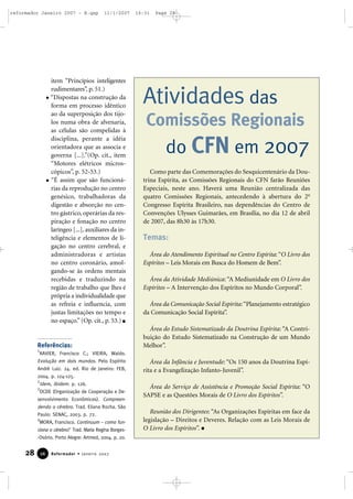 reformador Janeiro 2007 - B.qxp

11/1/2007

item “Princípios inteligentes
rudimentares”, p. 51.)
“Dispostas na construção da
forma em processo idêntico
ao da superposição dos tijolos numa obra de alvenaria,
as células são compelidas à
disciplina, perante a idéia
orientadora que as associa e
governa [...].”(Op. cit., item
“Motores elétricos microscópicos”, p. 52-53.)
“É assim que são funcionárias da reprodução no centro
genésico, trabalhadoras da
digestão e absorção no centro gástrico, operárias da respiração e fonação no centro
laríngeo [...], auxiliares da inteligência e elementos de ligação no centro cerebral, e
administradoras e artistas
no centro coronário, amolgando-se às ordens mentais
recebidas e traduzindo na
região de trabalho que lhes é
própria a individualidade que
as refreia e influencia, com
justas limitações no tempo e
no espaço.” (Op. cit., p. 53.)

Referências:

16:31

Page 28

Atividades das
Comissões Regionais

do CFN em 2007
Como parte das Comemorações do Sesquicentenário da Doutrina Espírita, as Comissões Regionais do CFN farão Reuniões
Especiais, neste ano. Haverá uma Reunião centralizada das
quatro Comissões Regionais, antecedendo à abertura do 2o
Congresso Espírita Brasileiro, nas dependências do Centro de
Convenções Ulysses Guimarães, em Brasília, no dia 12 de abril
de 2007, das 8h30 às 17h30.

Temas:
Área do Atendimento Espiritual no Centro Espírita: “O Livro dos
Espíritos – Leis Morais em Busca do Homem de Bem”.
Área da Atividade Mediúnica: “A Mediunidade em O Livro dos
Espíritos – A Intervenção dos Espíritos no Mundo Corporal”.
Área da Comunicação Social Espírita: “Planejamento estratégico
da Comunicação Social Espírita”.
Área do Estudo Sistematizado da Doutrina Espírita: “A Contribuição do Estudo Sistematizado na Construção de um Mundo
Melhor”.

1

XAVIER, Francisco C.; VIEIRA, Waldo.
Evolução em dois mundos. Pelo Espírito
André Luiz. 24. ed. Rio de Janeiro: FEB,
2004. p. 124-125.
2
Idem, ibidem. p. 126.
3
OCDE (Organização de Cooperação e Desenvolvimento Econômicos). Compreendendo o cérebro. Trad. Eliana Rocha. São
Paulo: SENAC, 2003. p. 72.
4
MORA, Francisco. Continuum – como funciona o cérebro? Trad. Maria Regina Borges-Osório. Porto Alegre: Artmed, 2004. p. 20.

28

26

Reformador • Janeiro 2007

Área da Infância e Juventude: “Os 150 anos da Doutrina Espírita e a Evangelização Infanto-Juvenil”.
Área do Serviço de Assistência e Promoção Social Espírita: “O
SAPSE e as Questões Morais de O Livro dos Espíritos”.
Reunião dos Dirigentes: “As Organizações Espíritas em face da
legislação – Direitos e Deveres. Relação com as Leis Morais de
O Livro dos Espíritos”.

 