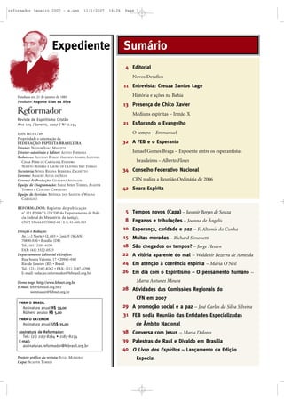 reformador janeiro 2007 - a.qxp

11/1/2007

16:26

Expediente

Page 3

Sumário
4 Editorial
Novos Desafios

11 Entrevista: Creuza Santos Lage
Fundada em 21 de janeiro de 1883
Fundador: Augusto Elias da Silva

História e ações na Bahia

13 Presença de Chico Xavier
Médiuns espíritas – Irmão X

Revista de Espiritismo Cristão
Ano 125 / Janeiro, 2007 / N o 2.134
ISSN 1413-1749
Propriedade e orientação da
FEDERAÇÃO ESPÍRITA BRASILEIRA
Diretor: NESTOR JOÃO MASOTTI
Diretor-substituto e Editor: ALTIVO FERREIRA
Redatores: AFFONSO BORGES GALLEGO SOARES, ANTONIO
CESAR PERRI DE CARVALHO, EVANDRO
NOLETO BEZERRA E LAURO DE OLIVEIRA SÃO THIAGO
Secretária: SÔNIA REGINA FERREIRA ZAGHETTO
Gerente: AMAURY ALVES DA SILVA
Gerente de Produção: GILBERTO ANDRADE
Equipe de Diagramação: SARAÍ AYRES TORRES, AGADYR
TORRES E CLAUDIO CARVALHO
Equipe de Revisão: MÔNICA DOS SANTOS E WAGNA
CARVALHO
REFORMADOR: Registro de publicação
o
n 121.P.209/73 (DCDP do Departamento de Polícia Federal do Ministério da Justiça),
CNPJ 33.644.857/0002-84 • I. E. 81.600.503
Direção e Redação:
Av. L-2 Norte • Q. 603 • Conj. F (SGAN)
70830-030 • Brasília (DF)
Tel.: (61) 2101-6150
FAX: (61) 3322-0523
Departamento Editorial e Gráfico:
Rua Souza Valente, 17 • 20941-040
Rio de Janeiro (RJ) • Brasil
Tel.: (21) 2187-8282 • FAX: (21) 2187-8298
E-mail: redacao.reformador@febrasil.org.br
Home page: http://www.febnet.org.br
E-mail: feb@febrasil.org.br e
webmaster@febnet.org.br

21 Esflorando o Evangelho
O tempo – Emmanuel

32 A FEB e o Esperanto
Ismael Gomes Braga – Expoente entre os esperantistas
brasileiros – Alberto Flores

34 Conselho Federativo Nacional
CFN realiza a Reunião Ordinária de 2006

42 Seara Espírita

5 Tempos novos (Capa) – Juvanir Borges de Souza
8 Enganos e tribulações – Joanna de Ângelis
10 Esperança, caridade e paz – F. Altamir da Cunha
15 Muitas moradas – Richard Simonetti
18 São chegados os tempos? – Jorge Hessen
22 A vitória aparente do mal – Waldehir Bezerra de Almeida
24 Em atenção à coerência espírita – Maria O’Neil
26 Em dia com o Espiritismo – O pensamento humano –
Marta Antunes Moura

28 Atividades das Comissões Regionais do
CFN em 2007

PARA O BRASIL
Assinatura anual R$ 39,00
Número avulso R$ 5,00
PARA O EXTERIOR
Assinatura anual US$ 35,00
Assinatura de Reformador:
Tel.: (21) 2187-8264 • 2187-8274
E-mail:
assinaturas.reformador@febrasil.org.br
Projeto gráfico da revista: JULIO MOREIRA
Capa: AGADYR TORRES

29 A promoção social e a paz – José Carlos da Silva Silveira
31 FEB sedia Reunião das Entidades Especializadas
de Âmbito Nacional
38 Conversa com Jesus – Maria Dolores
39 Palestras de Raul e Divaldo em Brasília
40 O Livro dos Espíritos – Lançamento da Edição
Especial

 
