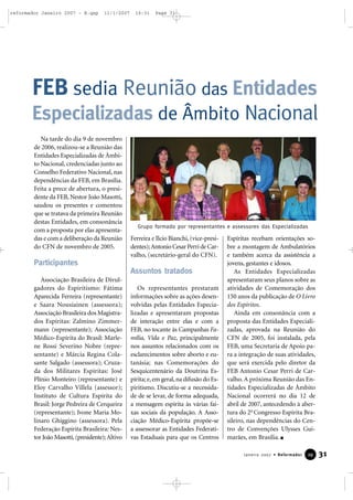 reformador Janeiro 2007 - B.qxp

11/1/2007

16:31

Page 31

FEB sedia Reunião das Entidades
Especializadas de Âmbito Nacional
Na tarde do dia 9 de novembro
de 2006, realizou-se a Reunião das
Entidades Especializadas de Âmbito Nacional, credenciadas junto ao
Conselho Federativo Nacional, nas
dependências da FEB, em Brasília.
Feita a prece de abertura, o presidente da FEB, Nestor João Masotti,
saudou os presentes e comentou
que se tratava da primeira Reunião
destas Entidades, em consonância
com a proposta por elas apresentadas e com a deliberação da Reunião
do CFN de novembro de 2005.

Grupo formado por representantes e assessores das Especializadas

Ferreira e Ilcio Bianchi, (vice-presidentes); Antonio Cesar Perri de Carvalho, (secretário-geral do CFN).

Participantes
Assuntos tratados
Associação Brasileira de Divulgadores do Espiritismo: Fátima
Aparecida Ferreira (representante)
e Saara Nousiainen (assessora);
Associação Brasileira dos Magistrados Espíritas: Zalmino Zimmermann (representante); Associação
Médico-Espírita do Brasil: Marlene Rossi Severino Nobre (representante) e Márcia Regina Colasante Salgado (assessora); Cruzada dos Militares Espíritas: José
Plínio Monteiro (representante) e
Eloy Carvalho Villela (assessor);
Instituto de Cultura Espírita do
Brasil: Jorge Pedreira de Cerqueira
(representante); Ivone Maria Molinaro Ghiggino (assessora). Pela
Federação Espírita Brasileira: Nestor João Masotti, (presidente); Altivo

Os representantes prestaram
informações sobre as ações desenvolvidas pelas Entidades Especializadas e apresentaram propostas
de interação entre elas e com a
FEB, no tocante às Campanhas Família, Vida e Paz, principalmente
nos assuntos relacionados com os
esclarecimentos sobre aborto e eutanásia; nas Comemorações do
Sesquicentenário da Doutrina Espírita; e, em geral, na difusão do Espiritismo. Discutiu-se a necessidade de se levar, de forma adequada,
a mensagem espírita às várias faixas sociais da população. A Associação Médico-Espírita propõe-se
a assessorar as Entidades Federativas Estaduais para que os Centros

Espíritas recebam orientações sobre a montagem de Ambulatórios
e também acerca da assistência a
jovens, gestantes e idosos.
As Entidades Especializadas
apresentaram seus planos sobre as
atividades de Comemoração dos
150 anos da publicação de O Livro
dos Espíritos.
Ainda em consonância com a
proposta das Entidades Especializadas, aprovada na Reunião do
CFN de 2005, foi instalada, pela
FEB, uma Secretaria de Apoio para a integração de suas atividades,
que será exercida pelo diretor da
FEB Antonio Cesar Perri de Carvalho. A próxima Reunião das Entidades Especializadas de Âmbito
Nacional ocorrerá no dia 12 de
abril de 2007, antecedendo à abertura do 2o Congresso Espírita Brasileiro, nas dependências do Centro de Convenções Ulysses Guimarães, em Brasília.
Janeiro 2007 • Reformador

29

31

 