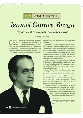 reformador Janeiro 2007 - B.qxp

11/1/2007

16:31

Page 32

A FEB e o Esperanto

Ismael Gomes Braga
Expoente entre os esperantistas brasileiros*
A L B E RTO F LO R E S

C

onheci o professor Ismael Gomes Braga no
ano de 1952, em Recife (PE), quando ali se
realizava o 13o Congresso Brasileiro de Esperanto, de que Ismael participava na condição de
vice-presidente e representante da Liga Brasileira de
Esperanto. Sempre afável, diligente, dedicado e eficiente no seu trabalho como divulgador do querido

esperanto, ele era efetivamente um esperantista
completo.
Conhecendo o idioma em profundidade, sua intensa atividade o revelava como gramático, dicionarista, escritor, tradutor, editor, jornalista, crítico, professor, exímio orador e propagandista entusiasmado
da idéia interna do esperantismo, atuando em jornais,
revistas, boletins, tribunas e até mesmo pelo rádio. Ao
nobre ideal esperantista Ismael ofereceu tempo, trabalho, dinheiro e, mesmo, a saúde.
Por diversas vezes pude visitá-lo em sua residência
de dois andares no bairro da Urca, rua Ramón Franco
no 63, no Rio de Janeiro. Era ali que ele e sua amável
esposa Maria (Filhinha) recebiam os amigos com prazer e espírito fraternal.
Sempre observei como Ismael era capaz de redigir
com facilidade, diretamente em esperanto, seus artigos, que se destinavam tanto aos mais modestos boletins como aos mais renomados periódicos internacionais, mencionando-se as revistas Esperanto, órgão oficial da Associação Universal de Esperanto, Oomoto,
Heroldo de Esperanto, La Praktiko, Nica Revuo, Brazila
Esperantisto, entre tantas outras.
Ismael nasceu em 14 de julho de 1891, na pequena fazenda Braguinha, em Córrego Alegre, nas proximidades de Ubá (MG). Ele era um dos 10
filhos do casal de camponeses José Ferreira
Braga e Arminda Gomes Braga, honestos
e inteligentes, mas de pouca instrução.
*Preleção feita durante o Encontro Esperantista do Vale do Paraíba, em Resende (RJ), em
2005.

32

30

Reformador • Janeiro 2007

 