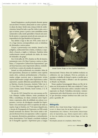 reformador Janeiro 2007 - B.qxp

11/1/2007

16:31

Page 33

Ismael freqüentou a escola primária durante apenas
um ano letivo (9 meses), destacando-se como o primeiro aluno da classe. Sendo uma criança ávida de conhecimentos, Ismael lia tudo o que lhe vinha à mão, com o
que se tornou, pouco a pouco, num autodidata muito
esclarecido e culto, tendo aprendido o francês sem auxílio de mestre e o esperanto através de um curso por correspondência da Liga Brasileira de Esperanto.
Sua adesão à Liga se deu em 1910, como sócio no
13, e logo iniciou correspondência com co-idealistas
da Alemanha e outros países.
Graças à perseverança nos estudos, Ismael se fez
poliglota, conhecendo bem o latim, o italiano, o espanhol, o francês, o inglês e o hebraico. Também tinha
conhecimento menos profundo do árabe, do russo,
do holandês e do grego.
Em 14 de julho de 1951, fundou no Rio de Janeiro,
juntamente com o Dr. Braz Cosenza e outros co-idealistas, a “Cooperativa Cultural dos Esperantistas”, que
até hoje funciona como importante editora, vendedora de livros e centro de estudos de esperanto.
Ismael, na vida profissional, era contador. Além de
fiel esperantista, destacava-se também como espírita
muito ativo, conhecia profundamente a Doutrina e
muitos artigos escreveu para a importante revista
espírita Reformador (artigos sobre Espiritismo e sobre
esperanto), usando diferentes pseudônimos: M. Souza Martins, Lincóia Araucano, Antônio Túlio (ou A.
T.), Lino Teles (ou L. T.), Cristiano Agarido (ou C. A.),
Lauro Gomes, Ismar Brando, Israel Gomes, I. G. B.
entre outros.
No ano de 1937, Ismael fez ver, com sucesso, ao Dr.
Luís Olímpio Guillon Ribeiro, então presidente da
FEB, a semelhança de ideais existente entre Espiritismo e esperanto, além da utilidade em colocar o esperanto a serviço da divulgação mundial do Espiritismo e da comunicação entre os espíritas de todas as
nações. Logo se fundou, em 1o de março daquele ano,
a Secção de Propaganda do Esperanto, na FEB, sendo
Ismael nomeado seu diretor. Teve início então a edição de diversos livros em esperanto e sobre o esperanto: manuais, dicionários, gramáticas e, naturalmente,
obras doutrinárias. É de Ismael a excelente tradução
de O Evangelho segundo o Espiritismo para a Língua

Ismael Gomes Braga na Hora Espírita Radiofônica

Internacional. Outras obras ele também traduziu ou
colaborou em sua tradução. Deve-se, portanto, ao
prestígio e trabalho de Ismael o apoio, o auxílio que a
FEB tem sempre dado à difusão e uso do esperanto,
no Brasil e no Mundo.
Nosso saudoso homenageado faleceu no Rio de Janeiro, em 18 de janeiro de 1969, com a idade de 77 anos.
Ismael foi um dos mais cultos e amados vultos do
esperanto no Brasil. Trabalhou devotada e ininterruptamente pelo ideal durante cerca de 60 anos, pelo que devemos sempre lembrar-nos dele com respeito e gratidão.

Bibliografia:
WANTUIL, Zêus. I 7mael Gomes Braga. Tradução para o esperanto de A. K. Afonso Costa. Rio de Janeiro: FEB, 1971.

Kooperativismo. Ano I. Número 7. Rio de Janeiro: Kultura Kooperativo de Esperantistoj, 1957. Número especial sobre o Jubileu
de Ouro dos trabalhos de Ismael Gomes Braga. em favor do
esperanto.
Recordações pessoais do compilador, Alberto Flores.

Janeiro 2007 • Reformador

31

33

 