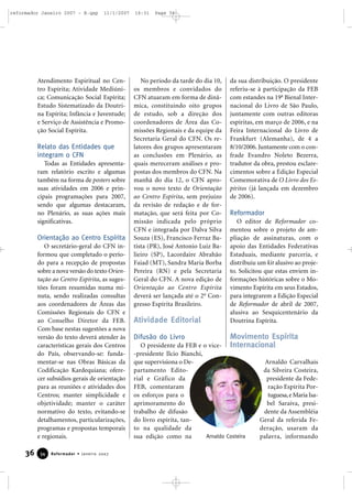 reformador Janeiro 2007 - B.qxp

11/1/2007

Atendimento Espiritual no Centro Espírita; Atividade Mediúnica; Comunicação Social Espírita;
Estudo Sistematizado da Doutrina Espírita; Infância e Juventude;
e Serviço de Assistência e Promoção Social Espírita.

Relato das Entidades que
integram o CFN
Todas as Entidades apresentaram relatório escrito e algumas
também na forma de posters sobre
suas atividades em 2006 e principais programações para 2007,
sendo que algumas destacaram,
no Plenário, as suas ações mais
significativas.

Orientação ao Centro Espírita
O secretário-geral do CFN informou que completado o período para a recepção de propostas
sobre a nova versão do texto Orientação ao Centro Espírita, as sugestões foram resumidas numa minuta, sendo realizadas consultas
aos coordenadores de Áreas das
Comissões Regionais do CFN e
ao Conselho Diretor da FEB.
Com base nestas sugestões a nova
versão do texto deverá atender às
características gerais dos Centros
do País, observando-se: fundamentar-se nas Obras Básicas da
Codificação Kardequiana; oferecer subsídios gerais de orientação
para as reuniões e atividades dos
Centros; manter simplicidade e
objetividade; manter o caráter
normativo do texto, evitando-se
detalhamentos, particularizações,
programas e propostas temporais
e regionais.

36

34

Reformador • Janeiro 2007

16:31

Page 36

No período da tarde do dia 10,
os membros e convidados do
CFN atuaram em forma de dinâmica, constituindo oito grupos
de estudo, sob a direção dos
coordenadores de Área das Comissões Regionais e da equipe da
Secretaria Geral do CFN. Os relatores dos grupos apresentaram
as conclusões em Plenário, as
quais mereceram análises e propostas dos membros do CFN. Na
manhã do dia 12, o CFN aprovou o novo texto de Orientação
ao Centro Espírita, sem prejuízo
da revisão de redação e de formatação, que será feita por Comissão indicada pelo próprio
CFN e integrada por Dalva Silva
Souza (ES), Francisco Ferraz Batista (PR), José Antonio Luiz Balieiro (SP), Lacordaire Abrahão
Faiad (MT), Sandra Maria Borba
Pereira (RN) e pela Secretaria
Geral do CFN. A nova edição de
Orientação ao Centro Espírita
deverá ser lançada até o 2o Congresso Espírita Brasileiro.

da sua distribuição. O presidente
referiu-se à participação da FEB
com estandes na 19a Bienal Internacional do Livro de São Paulo,
juntamente com outras editoras
espíritas, em março de 2006, e na
Feira Internacional do Livro de
Frankfurt (Alemanha), de 4 a
8/10/2006. Juntamente com o confrade Evandro Noleto Bezerra,
tradutor da obra, prestou esclarecimentos sobre a Edição Especial
Comemorativa de O Livro dos Espíritos (já lançada em dezembro
de 2006).

Reformador

Atividade Editorial

O editor de Reformador comentou sobre o projeto de ampliação de assinaturas, com o
apoio das Entidades Federativas
Estaduais, mediante parceria, e
distribuiu um kit alusivo ao projeto. Solicitou que estas enviem informações históricas sobre o Movimento Espírita em seus Estados,
para integrarem a Edição Especial
de Reformador de abril de 2007,
alusiva ao Sesquicentenário da
Doutrina Espírita.

Difusão do Livro

Movimento Espírita

O presidente da FEB e o vice- Internacional
-presidente Ilcio Bianchi,
Arnaldo Carvalhais
que supervisiona o Deda Silveira Costeira,
partamento Editopresidente da Federial e Gráfico da
ração Espírita PorFEB, comentaram
tuguesa, e Maria Isaos esforços para o
bel Saraiva, presiaprimoramento do
dente da Assembléia
trabalho de difusão
Geral da referida Fedo livro espírita, tanderação, usaram da
to na qualidade da
Arnaldo Costeira
palavra, informando
sua edição como na

 