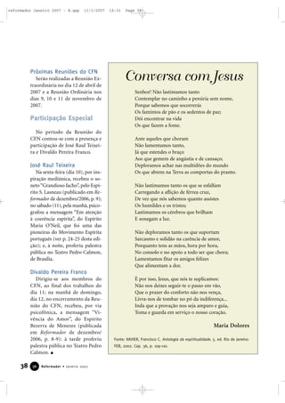 reformador Janeiro 2007 - B.qxp

11/1/2007

Próximas Reuniões do CFN
Serão realizadas a Reunião Extraordinária no dia 12 de abril de
2007 e a Reunião Ordinária nos
dias 9, 10 e 11 de novembro de
2007.

Participação Especial
No período da Reunião do
CFN contou-se com a presença e
participação de José Raul Teixeira e Divaldo Pereira Franco.

José Raul Teixeira
Na sexta-feira (dia 10), por inspiração mediúnica, recebeu o soneto “Grandioso facho”, pelo Espírito S. Lasneau (publicado em Reformador de dezembro/2006, p. 9);
no sábado (11), pela manhã, psicografou a mensagem “Em atenção
à coerência espírita”, do Espírito
Maria O’Neil, que foi uma das
pioneiras do Movimento Espírita
português (ver p. 24-25 desta edição); e, à noite, proferiu palestra
pública no Teatro Pedro Calmon,
de Brasília.

16:31

Page 38

Conversa com Jesus
Senhor! Não lastimamos tanto
Contemplar no caminho a penúria sem nome,
Porque sabemos que socorrerás
Os famintos de pão e os sedentos de paz;
Dói encontrar na vida
Os que fazem a fome.
Ante aqueles que choram
Não lamentamos tanto,
Já que estendes o braço
Aos que gemem de angústia e de cansaço;
Deploramos achar nas multidões do mundo
Os que abrem na Terra as comportas do pranto.
Não lastimamos tanto os que se esfalfam
Carregando a aflição de férrea cruz,
De vez que nós sabemos quanto assistes
Os humildes e os tristes;
Lastimamos os cérebros que brilham
E sonegam a luz.
Não deploramos tanto os que suportam
Sarcasmo e solidão na carência de amor,
Porquanto tens as mãos, hora por hora,
No consolo e no apoio a todo ser que chora;
Lamentamos fitar os amigos felizes
Que alimentam a dor.

Divaldo Pereira Franco
Dirigiu-se aos membros do
CFN, ao final dos trabalhos do
dia 11; na manhã de domingo,
dia 12, no encerramento da Reunião do CFN, recebeu, por via
psicofônica, a mensagem “Vivência do Amor”, do Espírito
Bezerra de Menezes (publicada
em Reformador de dezembro/
2006, p. 8-9): à tarde proferiu
palestra pública no Teatro Pedro
Calmon.

38

36

Reformador • Janeiro 2007

É por isso, Jesus, que nós te suplicamos:
Não nos deixes seguir-te o passo em vão,
Que o prazer do conforto não nos vença,
Livra-nos de tombar no pó da indiferença...
Inda que a provação nos seja amparo e guia,
Toma e guarda em serviço o nosso coração.

Maria Dolores
Fonte: XAVIER, Francisco C. Antologia da espiritualidade. 5. ed. Rio de Janeiro:
FEB, 2002. Cap. 36, p. 109-110.

 