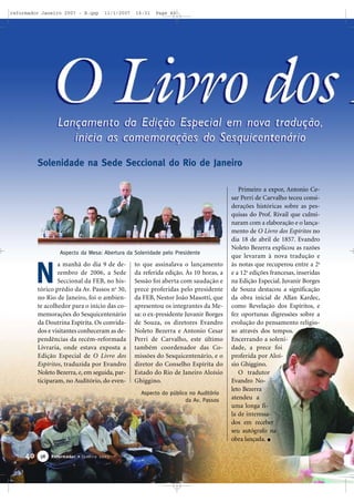 reformador Janeiro 2007 - B.qxp

11/1/2007

16:31

Page 40

Solenidade na Sede Seccional do Rio de Janeiro

Aspecto da Mesa: Abertura da Solenidade pelo Presidente

N

a manhã do dia 9 de dezembro de 2006, a Sede
Seccional da FEB, no histórico prédio da Av. Passos no 30,
no Rio de Janeiro, foi o ambiente acolhedor para o início das comemorações do Sesquicentenário
da Doutrina Espírita. Os convidados e visitantes conheceram as dependências da recém-reformada
Livraria, onde estava exposta a
Edição Especial de O Livro dos
Espíritos, traduzida por Evandro
Noleto Bezerra, e, em seguida, participaram, no Auditório, do even-

to que assinalava o lançamento
da referida edição. Às 10 horas, a
Sessão foi aberta com saudação e
prece proferidas pelo presidente
da FEB, Nestor João Masotti, que
apresentou os integrantes da Mesa: o ex-presidente Juvanir Borges
de Souza, os diretores Evandro
Noleto Bezerra e Antonio Cesar
Perri de Carvalho, este último
também coordenador das Comissões do Sesquicentenário, e o
diretor do Conselho Espírita do
Estado do Rio de Janeiro Aloísio
Ghiggino.
Aspecto do público no Auditório
da Av. Passos

40

38

Reformador • Janeiro 2007

Primeiro a expor, Antonio Cesar Perri de Carvalho teceu considerações históricas sobre as pesquisas do Prof. Rivail que culminaram com a elaboração e o lançamento de O Livro dos Espíritos no
dia 18 de abril de 1857. Evandro
Noleto Bezerra explicou as razões
que levaram à nova tradução e
às notas que recuperou entre a 2a
e a 12a edições francesas, inseridas
na Edição Especial. Juvanir Borges
de Souza destacou a significação
da obra inicial de Allan Kardec,
como Revelação dos Espíritos, e
fez oportunas digressões sobre a
evolução do pensamento religioso através dos tempos.
Encerrando a solenidade, a prece foi
proferida por Aloísio Ghiggino.
O tradutor
Evandro Noleto Bezerra
atendeu a
uma longa fila de interessados em receber
seu autógrafo na
obra lançada.

 