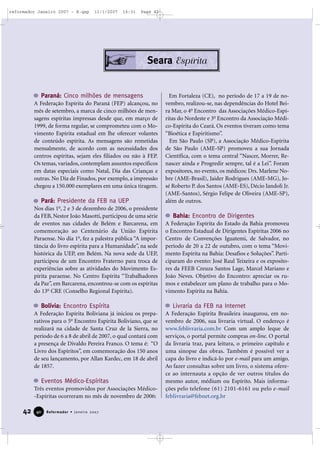 reformador Janeiro 2007 - B.qxp

11/1/2007

16:31

Page 42

Seara Espírita

Paraná: Cinco milhões de mensagens
A Federação Espírita do Paraná (FEP) alcançou, no
mês de setembro, a marca de cinco milhões de mensagens espíritas impressas desde que, em março de
1999, de forma regular, se comprometeu com o Movimento Espírita estadual em lhe oferecer volantes
de conteúdo espírita. As mensagens são remetidas
mensalmente, de acordo com as necessidades dos
centros espíritas, sejam eles filiados ou não à FEP.
Os temas, variados, contemplam assuntos específicos
em datas especiais como Natal, Dia das Crianças e
outras. No Dia de Finados, por exemplo, a impressão
chegou a 150.000 exemplares em uma única tiragem.

Pará: Presidente da FEB na UEP
Nos dias 1o, 2 e 3 de dezembro de 2006, o presidente
da FEB, Nestor João Masotti, participou de uma série
de eventos nas cidades de Belém e Barcarena, em
comemoração ao Centenário da União Espírita
Paraense. No dia 1o, fez a palestra pública “A importância do livro espírita para a Humanidade”, na sede
histórica da UEP, em Belém. Na nova sede da UEP,
participou de um Encontro Fraterno para troca de
experiências sobre as atividades do Movimento Espírita paraense. No Centro Espírita “Trabalhadores
da Paz”, em Barcarena, encontrou-se com os espíritas
do 13o CRE (Conselho Regional Espírita).

Bolívia: Encontro Espírita
A Federação Espírita Boliviana já iniciou os preparativos para o 5o Encontro Espírita Boliviano, que se
realizará na cidade de Santa Cruz de la Sierra, no
período de 6 a 8 de abril de 2007, o qual contará com
a presença de Divaldo Pereira Franco. O tema é: “O
Livro dos Espíritos”, em comemoração dos 150 anos
de seu lançamento, por Allan Kardec, em 18 de abril
de 1857.

Eventos Médico-Espíritas
Três eventos promovidos por Associações Médico-Espíritas ocorreram no mês de novembro de 2006:

42

40

Reformador • Janeiro 2007

Em Fortaleza (CE), no período de 17 a 19 de novembro, realizou-se, nas dependências do Hotel Beira Mar, o 4o Encontro das Associações Médico-Espíritas do Nordeste e 3o Encontro da Associação Médico-Espírita do Ceará. Os eventos tiveram como tema
“Bioética e Espiritismo”.
Em São Paulo (SP), a Associação Médico-Espírita
de São Paulo (AME-SP) promoveu a sua Jornada
Científica, com o tema central “Nascer, Morrer, Renascer ainda e Progredir sempre, tal é a Lei”. Foram
expositores, no evento, os médicos: Drs. Marlene Nobre (AME-Brasil), Jaider Rodrigues (AME-MG), José Roberto P. dos Santos (AME-ES), Décio Iandoli Jr.
(AME-Santos), Sérgio Felipe de Oliveira (AME-SP),
além de outros.

Bahia: Encontro de Dirigentes
A Federação Espírita do Estado da Bahia promoveu
o Encontro Estadual de Dirigentes Espíritas 2006 no
Centro de Convenções Iguatemi, de Salvador, no
período de 20 a 22 de outubro, com o tema “Movimento Espírita na Bahia: Desafios e Soluções”. Participaram do evento: José Raul Teixeira e os expositores da FEEB Creuza Santos Lage, Marcel Mariano e
João Neves. Objetivo do Encontro: apreciar os rumos e estabelecer um plano de trabalho para o Movimento Espírita na Bahia.

Livraria da FEB na Internet
A Federação Espírita Brasileira inaugurou, em novembro de 2006, sua livraria virtual. O endereço é
www.feblivraria.com.br Com um amplo leque de
serviços, o portal permite compras on-line. O portal
da livraria traz, para leitura, o primeiro capítulo e
uma sinopse das obras. Também é possível ver a
capa do livro e indicá-lo por e-mail para um amigo.
Ao fazer consultas sobre um livro, o sistema oferece ao internauta a opção de ver outros títulos do
mesmo autor, médium ou Espírito. Mais informações pelo telefone (61) 2101-6161 ou pelo e-mail
feblivraria@febnet.org.br

 