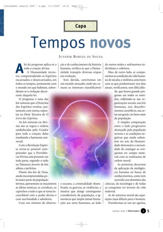 reformador janeiro 2007 - a.qxp

11/1/2007

16:27

Page 5

Capa

Tempos novos
J U VA N I R B O R G E S

A

lei do progresso aplica-se a
toda a criação divina.
A Humanidade terrestre, compreendendo os Espíritos
encarnados e desencarnados, em
todos os tempos, juntamente com
o mundo em que habitam, subordinam-se à evolução decorrente daquela lei.
O progresso é uma das
leis naturais que a Doutrina
dos Espíritos revelou, juntamente com outras, expostas na Parte Terceira de O
Livro dos Espíritos.
As leis naturais ou divinas são as regras e ordens
estabelecidas pelo Criador
para toda a criação, delas
resultando a harmonia universal.
Com a Revelação Espírita torna-se possível compreender que a Providência Divina está presente em
toda parte, regendo a tudo
na Natureza através de leis
sábias e perfeitas.
Diante das leis de Deus,
ainda incompreendidas pela maior parte da população
terrena, apresentam-se inaceitáveis
as idéias místicas, as crendices, os
caprichos e tudo o que se torna inconciliável com o poder divino e
com sua bondade e sabedoria.
Com um mínimo de observa-

DE

SOUZA

ção e de conhecimento da história
humana, verifica-se que a Humanidade transpôs diversas etapas
em evolução.
Sem dúvida, convivemos em
um mundo atrasado, onde são comuns os interesses injustificáveis

e escusos, a criminalidade desenfreada, as guerras, as violências, a
miséria que atinge contingentes
consideráveis da população, a ignorância que impõe tantas limitações aos seres humanos, ao lado

de outros males e sofrimentos individuais e coletivos.
Mas, de outro lado, se compararmos as condições da vida humana de séculos e milênios anteriores
com as que predominam nos dias
atuais, verificamos, sem dificuldade, que houve grande progresso em todos os sentidos, refletindo-se nas organizações sociais, nas leis
humanas, nos descobrimentos científicos, nas artes em geral e no bem-estar
da população.
A simples comparação
entre o lado progressivo
alcançado pela população
terrena e as condições negativas que ainda subsistem no seio da Humanidade demonstra a necessidade de conjugar as conquistas no campo material com as realizações de
ordem moral.
As primeiras decorrem
da aplicação da inteligência humana na busca de
conhecimentos, como tem
ocorrido nos domínios das
ciências, da tecnologia e de todas
as conquistas no terreno da vida
material.
As de natureza moral são aquisições mais difíceis para o homem.
Transformar-se um ser egoísta,
Janeiro 2007 • Reformador

3

5

 