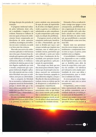 reformador janeiro 2007 - a.qxp

11/1/2007

16:27

Page 7

Capa
da longa duração dos períodos de
transição.
O progresso intelectual realizado pelos habitantes deste orbe,
até a atualidade, é inegável e está
evidente. Passaram-se milhares de
anos nos quais as buscas de conhecimento foram compensadas por
descobertas de várias naturezas:
científicas, tecnológicas, de melhorias nos usos e costumes, na saúde
e no bem-estar das criaturas.
Mas todo esse acervo de conhecimentos aplicados à vida humana
não evitou que o homem fosse dominado pelo egoísmo, pelo orgulho
e pela indiferença com relação aos
sofrimentos alheios. A violência e
os bolsões de misérias, para só citar
dois flagelos espalhados por todo
o mundo, comprovam que o progresso intelectual, dirigido e aplicado à vida material, não traz a verdadeira felicidade nem para os indivíduos, nem para as coletividades.
Para a conquista da felicidade
faz-se necessário e indispensável o
progresso moral da Humanidade,
porque é através dele que o homem refreia suas paixões mais variadas, para partilhar com seus semelhantes a paz, a fraternidade, a
solidariedade, o amor.
Só com o progresso moral, que
o Cristo sintetizou no amor a Deus
e ao próximo, os indivíduos e os

povos anularão seus preconceitos
de raças, de castas, de superioridade, de seitas e de religiões, proscrevendo as guerras e as violências e
substituindo-as pelo entendimento, pela compreensão e pela cooperação, na solução dos problemas.
O progresso moral, ao lado das
conquistas intelectuais, beneficiará toda a Humanidade, que não
mais se dividirá por raças e por
crenças variadas que impõem seus
interesses, mas se voltará para as
verdades eternas, patrimônio que
será cultivado e aceito por todos
como base e fundamento da fraternidade, sem oposições incentivadas pela ignorância e pela presunção de superioridade.
Para atingir esse ideal, que nos
dias atuais parece distante, impossível, já que ele pressupõe uma mudança essencial nos sentimentos
das massas humanas, apegadas às
mais diferentes religiões, crenças e
filosofias de vida, inconciliáveis por
tradição, torna-se evidente que há
de desaparecer o radicalismo inconseqüente e injustificável.
As gerações que se apegam aos
extremismos serão as que deixarão o nosso mundo, para possibilitar o entendimento dos que aspiram ao progresso moral, ao cultivo de idéias e ideais mais justos e
à aceitação das verdades eternas.

Deixando a Terra, os radicais levarão consigo seus apegos e erros
concepcionais, possibilitando assim a regeneração do nosso mundo pelo trabalho útil e pelo idealismo calcado nos valores verdadeiros derivados do amor fraternal, que possibilitarão a ascensão
da Humanidade a uma nova fase,
mais feliz.
Quanto mais nos aproximarmos dos novos tempos, maior entendimento e compreensão haverá entre as raças e os povos, como
também entre as religiões.
A incredulidade e o materialismo, deparando-se com a realidade do Espírito eterno, com a vida
que se desdobra para além da
morte do corpo físico, com a prática da caridade e da tolerância
por toda parte, terão amplas oportunidades de rever suas idéias e
posicionamentos, para se renderem à realidade dos fatos.
As novas gerações vão se deparar cada vez mais com os novos
ensinamentos.
O Espiritismo, como o Consolador, representando idéias novas
em perfeita consonância com a
realidade ainda não percebida pela maior parte da Humanidade, encontrará nos tempos novos e nos
homens do futuro aqueles Espíritos
que estão à procura da verdade.

Janeiro 2007 • Reformador

5

7

 