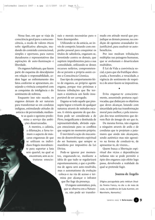 reformador janeiro 2007 - a.qxp

11/1/2007

Nessa fase, em que se viaja da
consciência geral para a autoconsciência, a escala de valores éticos
sofre significativa alteração, mudando do conteúdo convencional,
simples e oportuno, para outros
duradouros e representativos das
aspirações de auto-iluminação e
liberdade.
Os enganos habituais, que fazem
parte do esquema do desculpismo
em relação à responsabilidade, cedem lugar ao enfrentamento dos
fatos conforme se apresentam, ensejando a vivência compatível com
as conquistas da inteligência e do
sentimento de nobreza.
Enquanto isso não sucede, os
enganos deixam de ser naturais
para transformar-se em condutas
indignas, estimulando atitudes de
astúcia e de perversidade, mediante as quais o egoísmo predomina a serviço das ambições desarrazoadas.
A mentira, a calúnia,
a difamação, a farsa tomam o aspecto de máscaras enganosas de que
se utilizam os indivíduos frágeis moralmente para suportar a luta
sem quartel, na qual se
encontram, sem as estruturas emocio-

16:27

Page 9

nais e morais necessárias para o
bom desempenho.
Utilizando-se da astúcia, ao invés de competir, lutando com empenho pessoal para conquistar os
títulos de sabedoria, enganam-se,
investindo contra os demais, que
supõem impedimentos para a sua
comodidade, utilizando-se desses
recursos nefários, comprometendo-se perante a própria assim como a Consciência Cósmica.
Esse tipo de comportamento feito de enganos, ao próprio agente
engana, porque traz próximas e
futuras tribulações que lhe tornam a existência um fardo insuportável de ser carregado.
Engana-se todo aquele que pressupõe lograr o triunfo de qualquer
natureza através de métodos escusos. A vitória aparente de que desfruta pode ser considerada a de
Pirro, insignificante e destituída de
representatividade, abrindo espaços emocionais para os conflitos
que surgem no momento próprio.
É inevitável a ação do mecanismo de desenvolvimento espiritual
do ser humano, que sempre se
manifesta por impositivo da Lei
Divina.
Pode-se ignorar por momentos, enganando-se, mediante a
idéia de que tudo se regularizará
espontaneamente, e que o problema de agora será auto-resolvido,
mas o automatismo da evolução
coloca-o na via de acesso e termina por alcançar o infrator
que lhe foge da presença.
O engano automático, pois,
que se observa em a Natureza, não pode ser transfor-

mado em atitude moral que prejudique as demais pessoas, na condição de egoísmo avassalador injustificável, para usufruir-se autobenefícios.
Por isso medram tribulações
múltiplas nas paisagens humanas,
que se avolumam e desarticulam
multidões.
É Lei da Vida a convivência social, e para que ela frutifique abençoada, a honradez, a veracidade, a
vigência do sentimento de respeito e de amor fazem-se impositivas.

Evita enganar-te conscientemente, assumindo posturas equivocadas, que disfarçam os objetivos
que deves alcançar, lutando com
sinceridade pela tua transformação
moral para melhor, e pela renovação dos teus sentimentos que devem fluir do âmago do ser que és.
Da mesma forma, não enganes
a ninguém através de ardis e de
condutas que te projetam a patamares que ainda não alcançaste,
sendo autêntico mas não agressivo na forma de conduzir-te, de
apresentar-te, de viveres...
Quem busca a libertação espiritual dos vícios e dependências
nefastas não se pode permitir o
ópio dos enganos cujo efeito logo
passa, devolvendo a realidade da
qual se pretende fugir.

Joanna de Ângelis
(Página psicografada pelo médium Divaldo Pereira Franco, no dia 11 de maio de
2006, na residência de Euda Kummer, em
Mannheim, Alemanha.)

Janeiro 2007 • Reformador

7

9

 