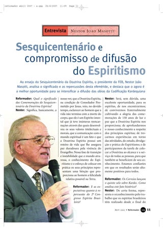reformador abril 2007 - a.qxp

26/4/2007

11:09

Page 11

Entrevista N E S TO R J O Ã O M A S O T T I

Sesquicentenário e
compromisso de difusão
do Espiritismo
Ao ensejo do Sesquicentenário da Doutrina Espírita, o presidente da FEB, Nestor João
Masotti, analisa o significado e as repercussões desta efeméride, e destaca que o agora é
a melhor oportunidade para se intensificar a difusão das obras da Codificação Kardequiana
Reformador: Qual o significado
das Comemorações do Sesquicentenário da Doutrina Espírita?
Nestor: Significa, basicamente, a

nosso ver, que a Doutrina Espírita,
na condição de Consolador Prometido por Jesus, veio, no devido
tempo, esclarecer ao homem que a
vida não termina com a morte do
corpo, que ele é um Espírito imortal que já teve inúmeras reencarnações através das quais desenvolveu os seus valores intelectuais e
morais, que a comunicação com o
mundo espiritual é um fato e que
a Doutrina Espírita possui um
roteiro de vida que lhe assegura
paz duradoura pela vivência do
Evangelho. Nessa fase de transição
e instabilidade que o mundo atravessa, o conhecimento do Espiritismo e o esforço de colocar em
prática os seus princípios representam uma bênção que proporciona ao homem a felicidade
relativa possível na Terra.
Reformador: E as expectativas quanto à repercussão do 2o Congresso Espírita Brasileiro?

Nestor: Será, sem dúvida, uma
excelente oportunidade, para os
espíritas, de nos encontrarmos;
de convivermos fraternalmente
cultivando a alegria das comemorações de 150 anos de luz e
paz que a Doutrina Espírita nos
proporciona; de aprofundarmos
o nosso conhecimento a respeito
dos princípios espíritas; de trocarmos experiências em torno
das atividades, do estudo, divulgação e prática do Espiritismo, e de
participarmos da tarefa de colocar a Doutrina ao alcance e a serviço de todas as pessoas, para que
também se beneficiem de seu conhecimento. Estamos confiantes
em que os resultados serão altamente positivos para todos.
Reformador: Os Correios lançam
o quinto selo sobre Kardec. Como
analisa este fato histórico?
Nestor: De certa forma, representa o reconhecimento pelo trabalho que os espíritas brasileiros
têm realizado desde o final do
Abril 2007 • Reformador

129

11

 
