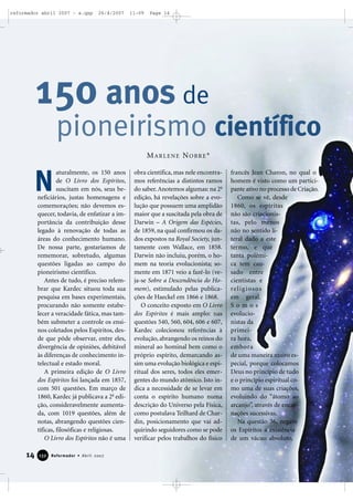 reformador abril 2007 - a.qxp

26/4/2007

11:09

Page 14

150 anos de
pioneirismo científico
MARLENE NOBRE*

N

aturalmente, os 150 anos
de O Livro dos Espíritos,
suscitam em nós, seus beneficiários, justas homenagens e
comemorações; não devemos esquecer, todavia, de enfatizar a importância da contribuição desse
legado à renovação de todas as
áreas do conhecimento humano.
De nossa parte, gostaríamos de
rememorar, sobretudo, algumas
questões ligadas ao campo do
pioneirismo científico.
Antes de tudo, é preciso relembrar que Kardec situou toda sua
pesquisa em bases experimentais,
procurando não somente estabelecer a veracidade fática, mas também submeter a controle os ensinos coletados pelos Espíritos, desde que pôde observar, entre eles,
divergência de opiniões, debitável
às diferenças de conhecimento intelectual e estado moral.
A primeira edição de O Livro
dos Espíritos foi lançada em 1857,
com 501 questões. Em março de
1860, Kardec já publicava a 2a edição, consideravelmente aumentada, com 1019 questões, além de
notas, abrangendo questões científicas, filosóficas e religiosas.
O Livro dos Espíritos não é uma

14

132

Reformador • Abril 2007

obra científica, mas nele encontramos referências a distintos ramos
do saber. Anotemos algumas: na 2a
edição, há revelações sobre a evolução que possuem uma amplidão
maior que a suscitada pela obra de
Darwin – A Origem das Espécies,
de 1859, na qual confirmou os dados expostos na Royal Society, juntamente com Wallace, em 1858.
Darwin não incluiu, porém, o homem na teoria evolucionista; somente em 1871 veio a fazê-lo (veja-se Sobre a Descendência do Homem), estimulado pelas publicações de Haeckel em 1866 e 1868.
O conceito exposto em O Livro
dos Espíritos é mais amplo: nas
questões 540, 560, 604, 606 e 607,
Kardec colecionou referências à
evolução, abrangendo os reinos do
mineral ao hominal bem como o
próprio espírito, demarcando assim uma evolução biológica e espiritual dos seres, todos eles emergentes do mundo atômico. Isto indica a necessidade de se levar em
conta o espírito humano numa
descrição do Universo pela Física,
como postulava Teilhard de Chardin, posicionamento que vai adquirindo seguidores como se pode
verificar pelos trabalhos do físico

francês Jean Charon, no qual o
homem é visto como um participante ativo no processo de Criação.
Como se vê, desde
1860, os espíritas
não são criacionistas, pelo menos
não no sentido literal dado a este
termo, e que
tanta polêmica tem causado entre
cientistas e
re l i g i o s o s
em geral.
Somos
evolucionistas da
primeira hora,
embora
de uma maneira muito especial, porque colocamos
Deus no princípio de tudo
e o princípio espiritual como uma de suas criações,
evoluindo do “átomo ao
arcanjo”, através de encarnações sucessivas.
Na questão 36, negam
os Espíritos a existência
de um vácuo absoluto,

 