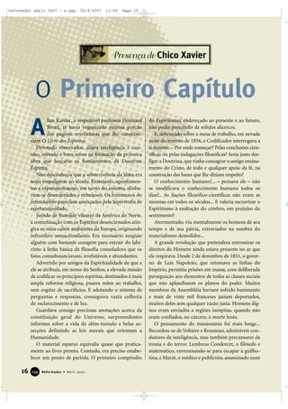 reformador abril 2007 - a.qxp

26/4/2007

11:09

Page 16

Presença de Chico Xavier

O Primeiro Capítulo
A

llan Kardec, o respeitável professor Denizard
Rivail, já havia organizado extensa porção
das páginas reveladoras que lhe constituiriam O Livro dos Espíritos.
Devotado observador, aliara inteligência e carinho, método e bom senso na formação da primeira
obra que lançaria os fundamentos da Doutrina
Espírita.
Não desconhecia que a sobrevivência da alma era
tema empolgante no século. Entretanto, apontamentos e experimentações, em torno do assunto, alinhavam-se desordenados e nebulosos. Os fenômenos do
intercâmbio pareciam ameaçados pela hipertrofia de
espetaculosidade.
Saindo de humilde vilarejo da América do Norte,
a comunicação com os Espíritos desencarnados atingira os mais cultos ambientes da Europa, originando
infrutífero sensacionalismo. Era necessário surgisse
alguém com bastante coragem para extrair do labirinto a linha básica da filosofia consoladora que os
fatos consubstanciavam, irrefutáveis e abundantes.
Advertido por amigos da Espiritualidade de que a
ele se atribuía, em nome do Senhor, a elevada missão
de codificar os princípios espíritas, destinados à mais
ampla reforma religiosa, pusera mãos ao trabalho,
sem cogitar de sacrifícios. E adotando o sistema de
perguntas e respostas, conseguira vasta colheita
de esclarecimento e de luz.
Guardava consigo preciosas anotações acerca da
constituição geral do Universo, surpreendentes
informes sobre a vida de além-túmulo e belas asserções definindo as leis morais que orientam a
Humanidade.
O material esparso equivalia quase que praticamente ao livro pronto. Contudo, era preciso estabelecer um ponto de partida. O primeiro compêndio

16

134

Reformador • Abril 2007

do Espiritismo, endereçado ao presente e ao futuro,
não podia prescindir de sólidos alicerces.
E, debruçado sobre a mesa de trabalho, em nevada
noite do inverno de 1856, o Codificador interrogava a
si mesmo: – Por onde começar? Pelas conclusões científicas ou pelas indagações filosóficas? Seria justo desligar a Doutrina, que vinha consagrar o antigo ensinamento do Cristo, de todo e qualquer apoio da fé, na
construção das bases que lhe diziam respeito?
O conhecimento humano!... – pensava ele – não
se modificava o conhecimento humano todos os
dias?.. As ilações filosófico-científicas não eram as
mesmas em todos os séculos... E valeria escravizar o
Espiritismo à exaltação do cérebro, em prejuízo do
sentimento?
Atormentado, viu mentalmente os homens de seu
tempo e de sua pátria, extraviados na sombra do
materialismo demolidor...
A grande revolução que pretendera entronizar os
direitos do Homem ainda estava presente no ar que
ele respirava. Desde 2 de dezembro de 1851, o governo de Luís Napoleão, que retomava as linhas do
Império, permitia prisões em massa, com deliberada
perseguição aos elementos de todas as classes sociais
que não aplaudissem os planos do poder. Muitos
membros da Assembléia haviam sofrido banimento
e mais de vinte mil franceses jaziam deportados,
muitos deles sem qualquer razão justa. Homens dignos eram enviados a regiões inóspitas, quando não
eram confiados, no cárcere, à morte lenta.
O pensamento do missionário foi mais longe...
Recordou-se de Voltaire e Rousseau, admiráveis condutores da inteligência, mas também precursores da
ironia e do terror. Lembrou Condorcet, o filósofo e
matemático, envenenando-se para escapar à guilhotina, e Marat, o médico e publicista, assassinado num

 