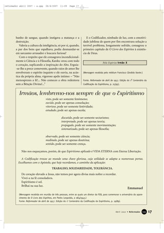 reformador abril 2007 - a.qxp

26/4/2007

11:09

Page 17

banho de sangue, quando instigava a matança e a
destruição.
Valeria a cultura da inteligência, só por si, quando,
a par dos bens que espalhava, podia desmandar-se
em sarcasmo arrasador e loucura furiosa?
Com o respeito que ele consagrava incondicionalmente à Ciência e à Filosofia, Kardec orou com todo
o coração, suplicando a inspiração do Alto. Erguia-se-lhe a prece comovente, quando raios de amor lhe
envolveram o espírito inquieto e ele ouviu, na acústica da própria alma, vigoroso apelo íntimo: – “Não
menosprezes a fé!... Não comeces a obra redentora
sem a Bênção Divina!...”

E o Codificador, nimbado de luz, com a emotividade jubilosa de quem por fim encontrara solução a
terrível problema, longamente sofrido, consagrou o
primeiro capítulo de O Livro dos Espíritos à existência de Deus.
Pelo Espírito Irmão X

(Mensagem recebida pelo médium Francisco Cândido Xavier.)
o

Fonte: Reformador de abril de 1957. Edição do 1 Centenário da
Codificação do Espiritismo, p. 25(95).

Irmãos, lembremo-nos sempre de que o Espiritismo
visto, pode ser somente fenômeno;
ouvido, pode ser apenas consolação;
vitorioso, pode ser somente festividade;
estudado, pode ser apenas escola;
discutido, pode ser somente sectarismo;
interpretado, pode ser apenas teoria;
propagado, pode ser somente movimentação;
sistematizado, pode ser apenas filosofia;
observado, pode ser somente ciência;
meditado, pode ser apenas doutrina;
sentido, pode ser somente crença.
Não nos esqueçamos, porém, de que Espiritismo aplicado é VIDA ETERNA com Eterna Libertação.
A Codificação trouxe ao mundo uma chave gloriosa, cuja utilidade se adapta a numerosas portas.
Escolhamos com o Apóstolo, que hoje recordamos, o caminho da aplicação:
TRABALHO, SOLIDARIEDADE, TOLERÂNCIA.
De coração elevado a Jesus, não temos por agora divisa mais nobre a recordar.
Vivei-a na fé consoladora.
Espiritismo é sol.
Brilhai na sua luz.

Emmanuel

(Mensagem recebida em reunião de três pessoas, entre as quais um diretor da FEB, para comemorar o aniversário do aparecimento de O Livro dos Espíritos, em Pedro Leopoldo, a 18/4/1943.)
Fonte: Reformador de abril de 1957. Edição do 1o Centenário da Codificação do Espiritismo, p. 19(89).

Abril 2007 • Reformador

135

17

 