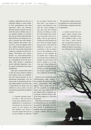 reformador abril 2007 - b.qxp

26/4/2007

conduta, utilizando-nos das contribuições alheias a nosso respeito. Para aprendermos com mais
segurança sobre nós mesmos,
devemos prestar atenção nas opiniões dos outros. Muitas vezes, essas opiniões podem ser percebidas sem que nada tenha sido dito:
basta observar com atenção as reações e emoções que neles despertamos. Quanto mais isento e sincero for o juízo de alguém sobre
nós, melhor poderemos aproveitá-lo. Por isso é muito importante
conhecer a opinião de nossos inimigos. Precisamos dos outros,
mesmo no autoconhecimento.
Mais uma lição da sabedoria divina, conseqüência da lei de sociedade. Nem mesmo o progresso
moral individual dispensa a ajuda, quiçá involuntária, dos nossos
semelhantes.
Claro que a decisão final sobre
o valor da nossa própria conduta
será sempre nossa. As contribuições dos outros deverão ser honestamente ponderadas à luz da
nossa razão. A interferência da minha subjetividade é inevitável. Daí
a importância do desejo sério de
melhorar-se, de se ouvir a voz da
consciência, guardiã da probidade
interior.
[...] Quando estiverdes indecisos sobre o valor de uma de
vossas ações, perguntai como a
qualificaríeis, se praticada por
outra pessoa. Se a censurais nos
outros, ela não poderia ser
mais legítima, caso fôsseis o
seu autor, porque Deus não usa
de duas medidas na aplicação

11:12

Page 25

de sua justiça. Procurai também saber o que pensam os
outros e não desprezeis a opinião dos vossos inimigos, já
que estes não têm nenhum
interesse em disfarçar a verdade e Deus muitas vezes os coloca ao vosso lado como um espelho, a fim de que sejais advertidos com mais franqueza do
que o faria um amigo. Aquele,
pois, que tem o sério desejo de
melhorar-se perscrute a sua
consciência, a fim de extirpar
de si as más tendências, como
arranca as ervas daninhas do
seu jardim; faça o balanço de
sua jornada moral, avaliando, a
exemplo do comerciante, seus
lucros e perdas, e eu vos garanto que o lucro sobrepujará
os prejuízos. Se puder dizer que
foi bom o seu dia, poderá dormir em paz e aguardar sem temor o despertar na outra vida.

Por que devo realizar essa tarefa espinhosa do autoconhecimento? Deixemos a resposta com Santo Agostinho:
[...] pode-se muito bem consagrar alguns minutos para
conquistar a felicidade eterna.
Não trabalhais todos os dias
com vistas a juntar haveres
que vos garantam repouso na
velhice? Esse repouso não é o
objeto de todos os vossos desejos, o fim que vos faz suportar

Como se vê, a tarefa do autoconhecimento exige esforço e
boa vontade. Ela precisa ser constante e permanente. Mas, dirão
alguns: “Vale a pena esse esforço?”. Se a parede vai deixar de
existir, por que reformá-la? De
que adianta todo o empenho para romper a barreira árdua e difícil do auto-engano se a vida dura
tão pouco?
Não basta, portanto, ter respostas adequadas para as três primeiras questões destacadas na metáfora inicial. É fundamental ter
também uma boa resposta para
a quarta e última “Por que devo
fazer?”.
Abril 2007 • Reformador

143

25

 