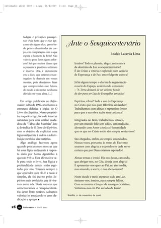 reformador abril 2007 - b.qxp

26/4/2007

fadigas e privações passageiras? Pois bem! que é esse descanso de alguns dias, perturbado pelas enfermidades do corpo, em comparação com o que
espera o homem de bem? Não
valerá a pena fazer alguns esforços? Sei que muitos dizem que
o presente é positivo e o futuro
é incerto. Ora, é exatamente
esta a idéia que estamos encarregados de destruir em vossas
mentes, pois desejamos fazer
que compreendais esse futuro,
de modo a não restar nenhuma
dúvida em vossa alma. [...]

Em artigo publicado no Reformador, julho de 1997, abordamos a
estrutura didática e lógica de O
Livro dos Espíritos. Nosso propósito, naquele artigo, foi o de fornecer
subsídios para uma análise cuidadosa da “Tábua das Matérias”, isto
é, do índice de O Livro dos Espíritos,
com o objetivo de explicitar uma
lógica subjacente à ordem e à distribuição metódica das matérias.
Algo análogo fazemos agora
quando procuramos mostrar que
há uma lógica subjacente à resposta dada por Santo Agostinho à
questão 919-a. Esta afirmativa vale para todo o livro. Sua lógica e
profundidade jamais serão esgotadas por nós. Teremos sempre o
que aprender com ele. E a razão é
simples, ele foi escrito pelos Espíritos mais evoluídos que já viveram entre nós. Neste ano em que
comemoramos o Sesquicentenário deste livro notável, saibamos
valorizá-lo estudando-o com dedicação e apreço.

26

144

Reformador • Abril 2007

11:12

Page 26

Ante o Sesquicentenário
Inaldo Lacerda Lima
Irmãos! Todo o planeta, alegre, comemora
da doutrina da Luz o sesquicentenário!
É do Cristo a vitória e esplende num cenário
de Esperança e de Paz, em refulgente aurora!
Já há algum tempo o clarim da regeneração
ecoa lá do Espaço, acalentando o mundo:
– “A Terra deixará de ser abismo fundo
de dor para ser Luz do Evangelho, em ação!
Espíritas, vibrai! Sede a voz da Esperança
no Cristo que nos quer Obreiros do Senhor!
Trabalhemos com afinco e expressivo fervor
para que a sua obra acabe sem tardança!
Integrados no Bem, trabalhemos, ditosos,
por um mundo feliz sem ódios, sem maldade,
alertando com Amor a toda a Humanidade
que os que no Cristo estão são sempre venturosos!
São chegados, enfim, os tempos anunciados.
Nossas vozes, portanto, às vozes do Universo
unamos com alegria; e expondo em cada verso
certeza que por Deus estamos esperados!
Almas ternas e irmãs! Diz-nos Jesus, cantando,
que abrigar-nos, no Céu, deseja com alegria!
E apresentar-nos quer ao Pai, no eterno dia,
nos amando, a sorrir, e nos abençoando!
Neste século e meio expresso todo em Luz,
sintamo-nos, irmãos, para sempre felizes.
Com as mentes a limpar de amargas cicatrizes,
Sintamos-nos em Paz ao lado de Jesus!
Brasília, 21 de novembro de 2006

 