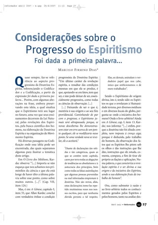reformador abril 2007 - b.qxp

26/4/2007

11:12

Page 27

Considerações sobre o
Progresso do Espiritismo
Foi dada a primeira palavra...
M A R C E LO F I R M I N O D I A S *

Q

uase sempre, faz-se referência ao aspecto progressista da Doutrina Espírita, referenciando o Codificador e a Codificação, a partir da
expressão foi dada a primeira palavra... Porém, com algumas alterações na frase, embora preservando esta idéia, a qual sinaliza
que o Espiritismo terá seu lugar
no futuro, uma vez que seus ensinamentos decorrem da Lei Natural, pelas revelações dos Espíritos, pela busca científica dos homens, na elaboração da Doutrina
Espírita e na organização do Movimento Espírita.
Há diversas passagens na Codificação onde essa idéia pode ser
encontrada, das quais separamos
algumas para ilustrar a temática
deste artigo.
Em O Livro dos Médiuns, Kardec observa: “[...] Importa se não
esqueça que nos achamos nos primórdios da ciência e que ela está
longe de haver dito a última palavra sobre esse ponto, como sobre
muitos outros. [...]”. (Cap. VII,
item 124.)
Mas, é em A Gênese, capítulo I,
item 55, que Allan Kardec conclui
com verdadeira ênfase a condição

progressista da Doutrina Espírita:
“Um último caráter da revelação
espírita, a ressaltar das condições
mesmas em que ela se produz, é
que, apoiando-se em fatos, tem que
ser, e não pode deixar de ser, essencialmente progressiva, como todas
as ciências de observação. [...]
[...] Deixando de ser o que é,
mentiria à sua origem e ao seu fim
providencial. Caminhando de par
com o progresso, o Espiritismo jamais será ultrapassado, porque, se
novas descobertas lhe demonstrassem estar em erro acerca de um ponto qualquer, ele se modificaria nesse
ponto. Se uma verdade nova se revelar, ele a aceitará.1
1

Diante de declarações tão nítidas e tão categóricas, quais as
que se contêm neste capítulo,
caem por terra todas as alegações
de tendências ao absolutismo e à
autocracia dos princípios, bem
como todas as falsas assimilações
que algumas pessoas prevenidas
ou mal informadas emprestam à
doutrina. Não são novas, aliás,
estas declarações; temo-las repetido muitíssimas vezes nos nossos escritos, para que nenhuma
dúvida persista a tal respeito.

Elas, ao demais, assinalam o verdadeiro papel que nos cabe,
único que ambicionamos: o de
mero trabalhador”.

Sendo o Espiritismo de origem
divina, isto é, tendo sido os Espíritos os que o revelaram à Humanidade terrena, por diversos médiuns
e em diversos locais do globo, pergunta-se: onde a iniciativa dos homens? Onde o livre-arbítrio? Ainda
em A Gênese, cap. I, item 13, Kardec nos informa: “[...] enfim, porque a doutrina não foi ditada completa, nem imposta à crença cega;
porque é deduzida, pelo trabalho
do homem, da observação dos fatos que os Espíritos lhe põem sob
os olhos e das instruções que lhe
dão, instruções que ele estuda, comenta, compara, a fim de tirar ele
próprio as ilações e aplicações. Numa palavra, o que caracteriza a revelação espírita é o ser divina a sua
origem e da iniciativa dos Espíritos,
sendo a sua elaboração fruto do trabalho do homem”.
Ora, como submeter à razão e
ao livre-arbítrio todos os conhecimentos gerados pelos Espíritos e
pelos homens, tanto na análise desAbril 2007 • Reformador

145

27

 