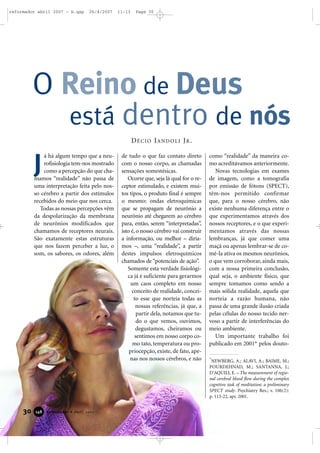 reformador abril 2007 - b.qxp

26/4/2007

11:13

Page 30

O Reino de Deus
está dentro de nós
DÉCIO IANDOLI JR.

J

á há algum tempo que a neurofisiologia tem-nos mostrado
como a percepção do que chamamos “realidade” não passa de
uma interpretação feita pelo nosso cérebro a partir dos estímulos
recebidos do meio que nos cerca.
Todas as nossas percepções vêm
da despolarização da membrana
de neurônios modificados que
chamamos de receptores neurais.
São exatamente estas estruturas
que nos fazem perceber a luz, o
som, os sabores, os odores, além

30

148

Reformador • Abril 2007

de tudo o que faz contato direto
com o nosso corpo, as chamadas
sensações somestésicas.
Ocorre que, seja lá qual for o receptor estimulado, e existem muitos tipos, o produto final é sempre
o mesmo: ondas eletroquímicas
que se propagam de neurônio a
neurônio até chegarem ao cérebro
para, então, serem “interpretadas”,
isto é, o nosso cérebro vai construir
a informação, ou melhor – diríamos –, uma “realidade”, a partir
destes impulsos eletroquímicos
chamados de “potenciais de ação”.
Somente esta verdade fisiológica já é suficiente para gerarmos
um caos completo em nosso
conceito de realidade, conceito esse que norteia todas as
nossas referências, já que, a
partir dela, notamos que tudo o que vemos, ouvimos,
degustamos, cheiramos ou
sentimos em nosso corpo como tato, temperatura ou propriocepção, existe, de fato, apenas nos nossos cérebros, e não

como “realidade” da maneira como acreditávamos anteriormente.
Novas tecnologias em exames
de imagem, como a tomografia
por emissão de fótons (SPECT),
têm-nos permitido confirmar
que, para o nosso cérebro, não
existe nenhuma diferença entre o
que experimentamos através dos
nossos receptores, e o que experimentamos através das nossas
lembranças, já que comer uma
maçã ou apenas lembrar-se de comê-la ativa os mesmos neurônios,
o que vem corroborar, ainda mais,
com a nossa primeira conclusão,
qual seja, o ambiente físico, que
sempre tomamos como sendo a
mais sólida realidade, aquela que
norteia a razão humana, não
passa de uma grande ilusão criada
pelas células do nosso tecido nervoso a partir de interferências do
meio ambiente.
Um importante trabalho foi
publicado em 2001* pelos douto*

NEWBERG, A.; ALAVI, A.; BAIME, M.;
POURDEHNAD, M.; SANTANNA, J.;
D’AQUILI, E. – The measurement of regional cerebral blood flow during the complex
cognitive task of meditation: a preliminary
SPECT study. Psychiatry Res.; v. 106(2):
p. 113-22, apr. 2001.

 