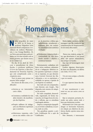 reformador abril 2007 - b.qxp

26/4/2007

11:13

Page 32

Homenagens
RICHARD SIMONETTI

N

uma terça-feira de maio
de 1855, às 20 horas, o
professor Hippolyte Léon
Denizard Rivail compareceu à residência da senhora Plainemaison, à rua Grange-Batelière, 18,
em Paris, para participar, pela primeira vez, de uma reunião com as
mesas girantes, que faziam sucesso na Cidade Luz.
No dia 18 de abril de 1857,
com o pseudônimo de Allan
Kardec, o professor publicava
O Livro dos Espíritos, a obra fundamental da Doutrina Espírita,
que está completando cento e
cinqüenta anos.
Você já parou para pensar no
assunto, leitor amigo?
Em menos de dois anos, o Codificador:
Iniciou-se no intercâmbio
com o Além.
Constatou a realidade da vida
além-túmulo e da manifestação dos Espíritos.
Propôs milhares de indagações aos Mentores espirituais
que o assistiam.
Selecionou respostas, colocou-as em ordem e deu cor-

32

150

Reformador • Abril 2007

po de doutrina a idéias que,
isoladamente, arranhavam a
realidade, mas, em conjunto, consubstanciam autêntica
revelação.

Muito justas, portanto, as homenagens que lhe rendemos nas
comemorações do Sesquicentenário de nossa obra maior.

Evidenciou a anterioridade e
continuidade da vida física,
dando sentido e objetivo à
existência humana.

Parece-me, todavia, amigo leitor, que deveríamos ir um pouco
além: não apenas admiradores,
mas amigos de Kardec.
Que tipo de homenagem mais
o agradaria?
Lembro algumas observações
de Jesus aos discípulos, na última
ceia (João, 15:12 e 14):

Extremamente cuidadoso, utilizou vários médiuns, submetendo-os a indagações idênticas sobre questões espirituais e cotejando as respostas, no que denominava Controle Universal das Manifestações, a ver se exprimiam a
realidade ou apenas a opinião de
um Espírito ou médium.
Isso tudo sem um computador,
sem Internet, sem Google... Não
dispunha nem mesmo de máquina de escrever.
Foi tudo compilado, desenvolvido, organizado, de forma manuscrita, em longas horas de estudo e reflexão, que se estendiam
madrugada adentro.
Depois a composição tipográfica, as revisões cuidadosas, os acertos, tudo na unha.
Tão grandiosa quanto a própria Codificação foi a ação do
Codificador.

Vós sois meus amigos, se fizerdes
o que vos mando.
E o que esperava Jesus dos discípulos?
O meu mandamento é este:
amai-vos uns aos outros como eu
vos amei.
Que se amassem, portanto, fazendo uns pelos outros todo o
bem que desejariam receber.
Missionário do Cristo que veio
alargar os horizontes humanos,
em relação aos objetivos da existência, Kardec aponta nessa mesma direção.
Não obstante, é interessante

 