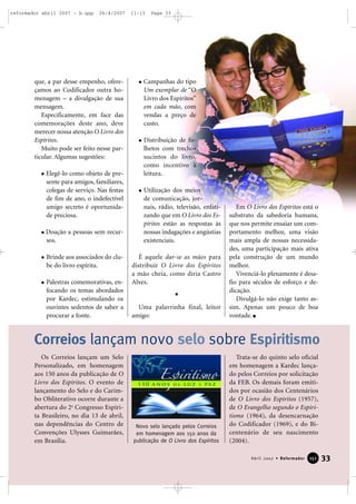 reformador abril 2007 - b.qxp

26/4/2007

que, a par desse empenho, ofereçamos ao Codificador outra homenagem – a divulgação de sua
mensagem.
Especificamente, em face das
comemorações deste ano, deve
merecer nossa atenção O Livro dos
Espíritos.
Muito pode ser feito nesse particular. Algumas sugestões:
Elegê-lo como objeto de presente para amigos, familiares,
colegas de serviço. Nas festas
de fim de ano, o indefectível
amigo secreto é oportunidade preciosa.
Doação a pessoas sem recursos.
Brinde aos associados do clube do livro espírita.
Palestras comemorativas, enfocando os temas abordados
por Kardec, estimulando os
ouvintes sedentos de saber a
procurar a fonte.

11:13

Page 33

Campanhas do tipo
Um exemplar de “O
Livro dos Espíritos”
em cada mão, com
vendas a preço de
custo.
Distribuição de folhetos com trechos
sucintos do livro,
como incentivo à
leitura.
Utilização dos meios
de comunicação, jornais, rádio, televisão, enfatizando que em O Livro dos Espíritos estão as respostas às
nossas indagações e angústias
existenciais.
É aquele dar-se as mãos para
distribuir O Livro dos Espíritos
a mão cheia, como diria Castro
Alves.

Uma palavrinha final, leitor
amigo:

Em O Livro dos Espíritos está o
substrato da sabedoria humana,
que nos permite ensaiar um comportamento melhor, uma visão
mais ampla de nossas necessidades, uma participação mais ativa
pela construção de um mundo
melhor.
Vivenciá-lo plenamente é desafio para séculos de esforço e dedicação.
Divulgá-lo não exige tanto assim. Apenas um pouco de boa
vontade.

Correios lançam novo selo sobre Espiritismo
Os Correios lançam um Selo
Personalizado, em homenagem
aos 150 anos da publicação de O
Livro dos Espíritos. O evento de
lançamento do Selo e do Carimbo Obliterativo ocorre durante a
abertura do 2o Congresso Espírita Brasileiro, no dia 13 de abril,
nas dependências do Centro de
Convenções Ulysses Guimarães,
em Brasília.

Novo selo lançado pelos Correios
em homenagem aos 150 anos da
publicação de O Livro dos Espíritos

Trata-se do quinto selo oficial
em homenagem a Kardec lançado pelos Correios por solicitação
da FEB. Os demais foram emitidos por ocasião dos Centenários
de O Livro dos Espíritos (1957),
de O Evangelho segundo o Espiritismo (1964), da desencarnação
do Codificador (1969), e do Bicentenário de seu nascimento
(2004).
Abril 2007 • Reformador

151

33

 