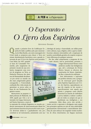 reformador abril 2007 - b.qxp

26/4/2007

11:13

Page 34

A FEB e o Esperanto

O Esperanto e

O Livro dos Espíritos
A F F O N S O S OA R E S

Q

uando o primeiro livro da Codificação Espírita foi dado a público pela ação missionária de Allan Kardec, um outro mensageiro do
Cristo ainda se preparava para descer à Terra em
missão absolutamente harmônica com a grande renovação de que O Livro dos Espíritos seria portador.
Com efeito, em 1857, quando
as luzes do Consolador Prometido, pelo surgimento do
primeiro veículo de suas revelações, inauguram uma nova
era de progresso na Terra, as
Potências Diretoras dos destinos da Humanidade decidiam-se por enviar ao mundo um
dos mais categorizados gênios
consagrados à Fraternidade,
confiando-lhe a bela missão de
aproximar os povos sobre as
bases de um fundamento lingüístico neutro.
Reencarnava na pequena cidade polonesa de Bialystok, em
1859, aquele que viria a ser o
iniciador da Língua Internacional Neutra Esperanto, a mais alta expressão da evolução lingüística no mundo, poderoso instrumento de intercomunicação diante do
qual renitentes barreiras de preconceitos entre os povos deveriam abalar-se e gradualmente ruir, por
constituir-se tal instrumento, juntamente com sua

34

152

Reformador • Abril 2007

ideologia de justiça e fraternidade, em sólida ponte
entre culturas, raças, religiões, sobre a qual se estabeleceriam salutares intercâmbios sob a inspiração de
positiva neutralidade geradora do respeito recíproco
entre diferenças de qualquer natureza.
Por dar cabal cumprimento a programa de tão
vasto alcance, tem-se posicionado, portanto, a
Língua Internacional Neutra como
poderoso auxiliar das Inteligências
que, sob a orientação do Divino
Mestre, lançam os alicerces das
construções do futuro, imprimindo-lhes a chancela da unificação.
Está efetivamente o esperanto
em perfeita sintonia com o programa de renovação geral lançado
pelos Espíritos Superiores em O Livro dos Espíritos, especialmente no
que diz respeito às leis morais e
especificamente com aquela que
aponta o progresso como diretriz
inexorável na marcha de indivíduos
e povos, fadados a realizar a unificação em todos os campos em que se
manifestam sua inteligência e seu
sentimento. Além disso, serve, tem servido e
muito servirá o esperanto à divulgação mais ampla
dos princípios espíritas no seio de uma coletividade
genuinamente internacional e essencialmente idealista, de cujos esforços vão surgindo versões excelentes de obras doutrinárias em línguas nacionais

 