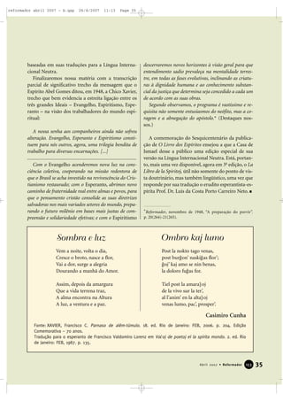 reformador abril 2007 - b.qxp

26/4/2007

11:13

Page 35

baseadas em suas traduções para a Língua Internacional Neutra.
Finalizaremos nossa matéria com a transcrição
parcial de significativo trecho da mensagem que o
Espírito Abel Gomes ditou, em 1948, a Chico Xavier,
trecho que bem evidencia a estreita ligação entre os
três grandes Ideais – Evangelho, Espiritismo, Esperanto – na visão dos trabalhadores do mundo espiritual:
A nossa senha aos companheiros ainda não sofreu
alteração. Evangelho, Esperanto e Espiritismo constituem para nós outros, agora, uma trilogia bendita de
trabalho para diversas encarnações. [...]
.......................................................................................
Com o Evangelho acenderemos nova luz na consciência coletiva, cooperando na missão redentora de
que o Brasil se acha investido na revivescência do Cristianismo restaurado; com o Esperanto, abrimos novo
caminho de fraternidade real entre almas e povos, para
que o pensamento cristão consolide as suas diretrizes
salvadoras nos mais variados setores do mundo, preparando o futuro milênio em bases mais justas de compreensão e solidariedade efetivas; e com o Espiritismo

descerraremos novos horizontes à visão geral para que
entendimento sadio prevaleça na mentalidade terrestre, em todas as fases evolutivas, inclinando as criaturas à dignidade humana e ao conhecimento substancial da justiça que determina seja concedido a cada um
de acordo com as suas obras.
Segundo observamos, o programa é vastíssimo e requisita não somente entusiasmos do neófito, mas a coragem e a abnegação do apóstolo.* (Destaques nossos.)
A comemoração do Sesquicentenário da publicação de O Livro dos Espíritos ensejou a que a Casa de
Ismael desse a público uma edição especial de sua
versão na Língua Internacional Neutra. Está, portanto, mais uma vez disponível, agora em 3a edição, o La
Libro de la Spiritoj, útil não somente do ponto de vista doutrinário, mas também lingüístico, uma vez que
responde por sua tradução o erudito esperantista-espírita Prof. Dr. Luís da Costa Porto Carreiro Neto.

*Reformador, novembro de 1948, “A preparação do porvir”.
p. 20(264)-21(265).

Sombra e luz

Ombro kaj lumo

Vem a noite, volta o dia,
Cresce o broto, nasce a flor,
Vai a dor, surge a alegria
Dourando a manhã do Amor.

Post la nokto tago venas,
post bur1on’ naski1as flor’;
1oj’ kaj amo se nin benas,
la doloro fu1as for.

Assim, depois da amargura
Que a vida terrena traz,
A alma encontra na Altura
A luz, a ventura e a paz.

Tiel post la amara5 oj
de la vivo sur la ter’,
al l’anim’ en la alta5 oj
venas lumo, pac’, prosper’.

Casimiro Cunha
Fonte: XAVIER, Francisco C. Parnaso de além-túmulo. 18. ed. Rio de Janeiro: FEB, 2006. p. 204. Edição
Comemorativa – 70 anos.
Tradução para o esperanto de Francisco Valdomiro Lorenz em Vo/oj de poetoj el la spirita mondo. 2. ed. Rio
de Janeiro: FEB, 1987. p. 135.

Abril 2007 • Reformador

153

35

 