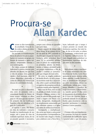 reformador abril 2007 - b.qxp

26/4/2007

11:14

Page 36

Procura-se

Allan Kardec
C A R LO S A B R A N C H E S

C

orrem os dias tumultuosos
da atualidade. Fatos de toda ordem abalam as estruturas da sociedade.
De um lado, as transformações
físicas do planeta forçam as populações a se reajustar em grupo, em
função de tsunamis e agitos vulcânicos, tempestades intensas e
secas prolongadas.
Por outro, acessos de violência
individual e coletiva chocam pelo
absurdo dos abusos, em que tirar
a vida de pessoas virou gesto de
rápida e fácil execução, além de
crimes silenciosos, praticados às
custas do silêncio das vítimas e do
descaso de autoridades formais.

Em meio ao caos e à desordem,
nós, seres do presente, com a
consciência focada no futuro de
nosso tempo, voltamos os olhos
para os 150 anos que nos separam
do primeiro dia da Codificação
Espírita, a fim de relembrar a figura do Codificador.
O espírita é assim. Pés firmes
no chão da realidade e emoções
focadas na transformação de seu
tempo, sob o ponto de vista da
realidade espiritual. Assim, ele vai
ao passado quando é necessário,

36

154

Reformador • Abril 2007

sempre com o desejo de aprender
um tanto mais.
Nosso viajante do tempo está,
desta forma, lá no começo de tudo, em abril de 1857, sentindo os
desafios que o mestre de Lyon enfrentaria pelos próximos doze
anos. Vê os primeiros embates
com os céticos da racionalidade,
as primeiras adesões ao Movimento, a intensa atividade junto
aos grupos mediúnicos, a fim de
receber e analisar as comunicações que chegam do mais além.
Ele entra na singela residência
da família Rivail e vai até o pequeno escritório onde fica a escrivaninha, sobre a qual o professor deixa
os registros das pesquisas acerca da
revelação trazida pelos Espíritos.
Pelas ruas de Paris, ouve os ecos
da grande novidade. Jornais e publicações religiosas sentem o impacto do advento do mundo espiritual e reagem com fervor, acusando, denegrindo, desprezando
ou simplesmente anunciando que
algo diferente começa a se agitar
nos salões da aristocracia francesa.
Acompanha a multiplicação
das cartas que lotam a caixa postal
do pesquisador. Correspondências
do mundo todo chegam a Kardec
para colaborar com a Nova Reve-

lação, indicando que o tempo é
sempre presente no mundo dos
fenômenos espíritas. Em todo lugar, de dia ou de noite, os relatos
se confirmam, evidenciando que
os Espíritos definitivamente haviam chegado para estabelecer os
fundamentos superiores da relação entre os dois mundos.

Mais adiante, sente o nascimento da tarefa missionária dos colaboradores de Kardec. León Denis
apaixona-se, ainda menino, pelos
ideais espíritas. Camille Flammarion, já amadurecido nas pesquisas sobre Astronomia, oferece sua
contribuição valiosa para o arcabouço filosófico e científico do
corpo doutrinário. Gabriel Delanne, nascido apenas 25 dias antes
do lançamento da primeira edição
de O Livro dos Espíritos, herda a
profunda amizade de seu pai com
Kardec para encantar-se com as
questões pertinentes à evolução
anímica e outros assuntos.

O tempo volta seus impulsos para o presente. Foi bom ter visitado
a intimidade do Codificador. Agora
é possível saber o que ele passou,

 