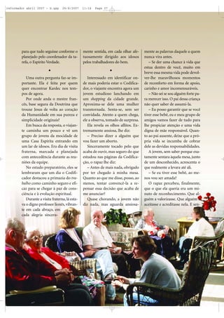 reformador abril 2007 - b.qxp

26/4/2007

11:14

Page 37

para que tudo seguisse conforme o
planejado pelo coordenador da tarefa, o Espírito Verdade.

mente sentida, em cada olhar afetuosamente dirigido aos idosos
pelos trabalhadores do bem.

Uma outra pergunta faz-se importante. Ela é feita por quem
quer encontrar Kardec nos tempos de agora.
Por onde anda o mestre francês, base segura da Doutrina que
trouxe Jesus de volta ao coração
da Humanidade em sua pureza e
simplicidade originais?
Em busca da resposta, o viajante caminha um pouco e vê um
grupo de jovens da mocidade de
uma Casa Espírita entrando em
um lar de idosos. Era dia de visita
fraterna, marcada e planejada
com antecedência durante as reuniões da equipe.
No estudo preparatório, eles se
lembraram que um dia o Codificador destacou a primazia do trabalho como caminho seguro e eficaz para se chegar à paz de consciência e à evolução espiritual.
Durante a visita fraterna, lá estava o digno professor lionês, vibrante em cada abraço, em
cada alegria sincera-

Interessado em identificar onde mais poderia estar o Codificador, o viajante encontra agora um
jovem estudioso lanchando em
um shopping da cidade grande.
Aproxima-se dele uma mulher
transtornada. Senta-se, sem ser
convidada. Atento a quem chega,
ele a observa, tomado de surpresa.
Ela revela os olhos aflitos. Extremamente ansiosa, lhe diz:
– Preciso dizer a alguém que
vou fazer um aborto.
Sinceramente tocado pelo que
acaba de ouvir, mas seguro do que
estudou nas páginas da Codificação, o rapaz lhe diz:
– Antes de mais nada, obrigado
por ter chegado à minha mesa.
Quanto ao que me disse, posso, ao
menos, tentar convencê-la a repensar essa decisão que acaba de
me anunciar?
Quase chorando, a jovem não
diz nada, mas aguarda ansiosa-

mente as palavras daquele a quem
nunca vira antes.
– Se der uma chance à vida que
estua dentro de você, muito em
breve essa mesma vida pode devolver-lhe maravilhosos momentos
de reconforto em forma de apoio,
carinho e amor incomensuráveis.
– Não sei se sou alguém forte para merecer isso. O pai dessa criança
não quer saber de assumi-la.
– Eu posso garantir que se você
tiver esse bebê, eu e meu grupo de
amigos vamos fazer de tudo para
lhe propiciar atenção e uma vida
digna de mãe responsável. Quanto ao pai ausente, deixe que a própria vida se incumba de cobrar
dele as devidas responsabilidades.
A jovem, sem saber porque exatamente sentara àquela mesa, junto
de um desconhecido, acrescenta o
que realmente a levara até ali.
– Se eu tiver esse bebê, ao menos vou ser amada?
O rapaz percebeu, finalmente,
que o que ela queria era um minuto de reconhecimento. Que alguém a valorizasse. Que alguém a
aceitasse e acreditasse nela. E sen-

 