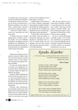 reformador abril 2007 - b.qxp

26/4/2007

tiu também que a moça fora praticamente induzida por Benfeitores espirituais a sentar-se ali, porque ele estava em sintonia com o
desejo de colaborar com o bem e
tinha conhecimento suficiente
para oferecer a quem precisasse.
– Sim. Você é filha de Deus, e
como tal, é merecedora de todo
nosso afeto.
O viajante sentiu que a atitude
daquele moço o ajudava a encontrar Kardec vivo nas entrelinhas
das palavras, nas filigranas sutis do
sentimento de solidariedade, nos
alicerces da empatia vivenciada pelo jovem, atento aos ensinamentos
vindos da base doutrinária.

Apenas para confirmar que era
possível encontrar Kardec, pelas
ruas e lares do presente, o curioso
viajante entrou em uma repartição e ali notou um grupo de colegas de trabalho.
Era hora da reunião informal.
O assunto que rapidamente tomou forma foram as diferenças de
concepção religiosa de alguns integrantes da equipe.
Enquanto alguns defendiam de
forma incisiva seus pontos de vista, outros aproveitavam para atiçar algumas diferenças de humor
que tinham com uma jovem funcionária, de opção declarada pelo
Espiritismo.
Ouvindo tudo atentamente,
ela, profunda estudiosa das obras
básicas da Doutrina, lembrou que
Kardec usava a virtude da tolerância como um dos valores mais elevados na convivência com quem

38

156

Reformador • Abril 2007

11:14

Page 38

pensava de forma diferente em algum aspecto conceitual.
Amiga da prece, ela envolveu-se
em suaves vibrações, propiciadas
pela mudança de sintonia mental e
saiu da faixa do conflito, expressando, quando lhe foi solicitada, sua
opinião sem acirrar os atritos esperados pelos outros contendores.
O observador atento percebeu
que Kardec estava ali, sendo intensamente praticado por quem
decidiu ter a Doutrina como roteiro de atitude diante da vida
imediata, sem que fosse preciso
abrir mão das convicções a respeito da Espiritualidade.

Mais do que satisfeito com as
observações realizadas, recolheu-se para descansar, não sem antes
orar e pedir a Jesus que um dia
pudesse encontrar Kardec também na harmonia segura e inquebrantável do Movimento conduzido por todos os espíritas.
Aí, sim, se sentiria plenamente
realizado, porque veria Kardec
nos sentimentos, nos pensamentos e nos gestos daqueles que declarando-se espíritas, efetivamente vivem, sentem e se conduzem
intimamente como tais.

Lendo Kardec
[...] Oh! meus amigos, que belo espetáculo sobre a Terra o de ver
tremular os estandartes do Espiritismo!
Espírito de Costeau

Mário Frigéri
Eu leio a ti como o rabino antigo
Lia Moisés, tendo a face velada.
Ah! que esplendor de luzes nessa estrada!
Quanto conforto para um peito amigo!
Na Obra-Máter partes o jazigo,
Mostrando além a alma iluminada.
Depois navego na via estrelada
Desse Evangelho que nasceu contigo.
Médiuns é livro de instrução segura;
Gênese enfoca o vagir do Universo;
O Céu e o Inferno liberta a criatura.
Há em toda a Obra um palpitar divino
Que só percebe quem está nela imerso
E a lê com unção, como aquele rabino.
Epígrafe: KARDEC, Allan. O céu e o inferno. 55. ed. Rio de Janeiro: FEB, 2005. p. 231.

 