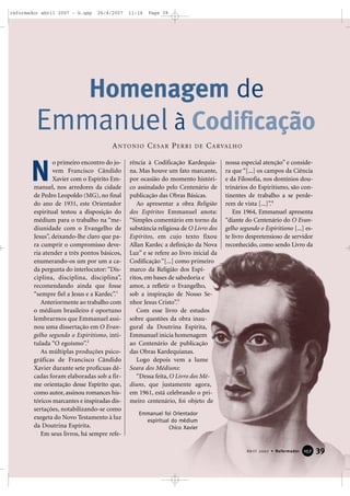 reformador abril 2007 - b.qxp

26/4/2007

11:14

Page 39

Homenagem de
Emmanuel à Codificação
A N TO N I O C E S A R P E R R I

N

o primeiro encontro do jovem Francisco Cândido
Xavier com o Espírito Emmanuel, nos arredores da cidade
de Pedro Leopoldo (MG), no final
do ano de 1931, este Orientador
espiritual testou a disposição do
médium para o trabalho na “mediunidade com o Evangelho de
Jesus”, deixando-lhe claro que para cumprir o compromisso deveria atender a três pontos básicos,
enumerando-os um por um a cada pergunta do interlocutor: “Disciplina, disciplina, disciplina”,
recomendando ainda que fosse
“sempre fiel a Jesus e a Kardec”.1
Anteriormente ao trabalho com
o médium brasileiro é oportuno
lembrarmos que Emmanuel assinou uma dissertação em O Evangelho segundo o Espiritismo, intitulada “O egoísmo”.2
As múltiplas produções psicográficas de Francisco Cândido
Xavier durante sete profícuas décadas foram elaboradas sob a firme orientação desse Espírito que,
como autor, assinou romances históricos marcantes e inspiradas dissertações, notabilizando-se como
exegeta do Novo Testamento à luz
da Doutrina Espírita.
Em seus livros, há sempre refe-

DE

C A RVA L H O

rência à Codificação Kardequiana. Mas houve um fato marcante,
por ocasião do momento histórico assinalado pelo Centenário de
publicação das Obras Básicas.
Ao apresentar a obra Religião
dos Espíritos Emmanuel anota:
“Simples comentário em torno da
substância religiosa de O Livro dos
Espíritos, em cujo texto fixou
Allan Kardec a definição da Nova
Luz” e se refere ao livro inicial da
Codificação “[...] como primeiro
marco da Religião dos Espíritos, em bases de sabedoria e
amor, a refletir o Evangelho,
sob a inspiração de Nosso Senhor Jesus Cristo”.3
Com esse livro de estudos
sobre questões da obra inaugural da Doutrina Espírita,
Emmanuel inicia homenagem
ao Centenário de publicação
das Obras Kardequianas.
Logo depois vem a lume
Seara dos Médiuns:
“Dessa feita, O Livro dos Médiuns, que justamente agora,
em 1961, está celebrando o primeiro centenário, foi objeto de

nossa especial atenção” e considera que “[...] os campos da Ciência
e da Filosofia, nos domínios doutrinários do Espiritismo, são continentes de trabalho a se perderem de vista [...]”.4
Em 1964, Emmanuel apresenta
“diante do Centenário do O Evangelho segundo o Espiritismo [...] este livro despretensioso de servidor
reconhecido, como sendo Livro da

Emmanuel foi Orientador
espiritual do médium
Chico Xavier

Abril 2007 • Reformador

157

39

 