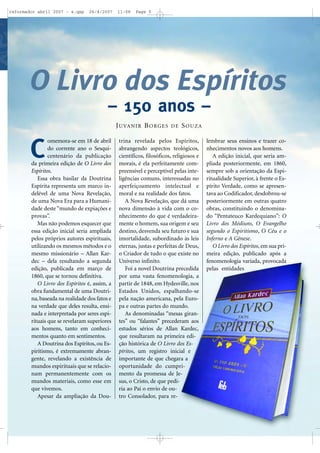 reformador abril 2007 - a.qxp

26/4/2007

11:08

Page 5

O Livro dos Espíritos
– 150 anos –
J U VA N I R B O R G E S

C

omemora-se em 18 de abril
do corrente ano o Sesquicentenário da publicação
da primeira edição de O Livro dos
Espíritos.
Essa obra basilar da Doutrina
Espírita representa um marco indelével de uma Nova Revelação,
de uma Nova Era para a Humanidade deste “mundo de expiações e
provas”.
Mas não podemos esquecer que
essa edição inicial seria ampliada
pelos próprios autores espirituais,
utilizando os mesmos métodos e o
mesmo missionário – Allan Kardec – dela resultando a segunda
edição, publicada em março de
1860, que se tornou definitiva.
O Livro dos Espíritos é, assim, a
obra fundamental de uma Doutrina, baseada na realidade dos fatos e
na verdade que deles resulta, ensinada e interpretada por seres espirituais que se revelaram superiores
aos homens, tanto em conhecimentos quanto em sentimentos.
A Doutrina dos Espíritos, ou Espiritismo, é extremamente abrangente, revelando a existência de
mundos espirituais que se relacionam permanentemente com os
mundos materiais, como esse em
que vivemos.
Apesar da ampliação da Dou-

DE

SOUZA

trina revelada pelos Espíritos,
abrangendo aspectos teológicos,
científicos, filosóficos, religiosos e
morais, é ela perfeitamente compreensível e perceptível pelas inteligências comuns, interessadas no
aperfeiçoamento intelectual e
moral e na realidade dos fatos.
A Nova Revelação, que dá uma
nova dimensão à vida com o conhecimento do que é verdadeiramente o homem, sua origem e seu
destino, desvenda seu futuro e sua
imortalidade, subordinado às leis
eternas, justas e perfeitas de Deus,
o Criador de tudo o que existe no
Universo infinito.
Foi a novel Doutrina precedida
por uma vasta fenomenologia, a
partir de 1848, em Hydesville, nos
Estados Unidos, espalhando-se
pela nação americana, pela Europa e outras partes do mundo.
As denominadas “mesas girantes” ou “falantes” precederam aos
estudos sérios de Allan Kardec,
que resultaram na primeira edição histórica de O Livro dos Espíritos, um registro inicial e
importante de que chegara a
oportunidade do cumprimento da promessa de Jesus, o Cristo, de que pediria ao Pai o envio de outro Consolador, para re-

lembrar seus ensinos e trazer conhecimentos novos aos homens.
A edição inicial, que seria ampliada posteriormente, em 1860,
sempre sob a orientação da Espiritualidade Superior, à frente o Espírito Verdade, como se apresentava ao Codificador, desdobrou-se
posteriormente em outras quatro
obras, constituindo o denominado “Pentateuco Kardequiano”: O
Livro dos Médiuns, O Evangelho
segundo o Espiritismo, O Céu e o
Inferno e A Gênese.
O Livro dos Espíritos, em sua primeira edição, publicado após a
fenomenologia variada, provocada
pelas entidades

 