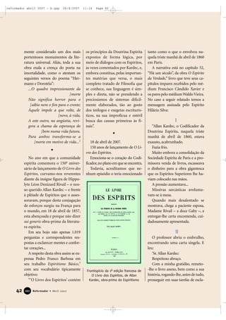 reformador abril 2007 - b.qxp

26/4/2007

mente considerado um dos mais
portentosos monumentos da literatura universal. Aliás, toda a sua
obra exala a crença do poeta na
imortalidade, como o atestam os
seguintes versos do poema “Hermann e Dorotéia”:
...O quadro impressionante da
[morte
Não significa horror para o
[sábio nem o fim para o crente;
Àquele impele a que volte, de
[novo, à vida,
A este outro, na angústia, revigora a chama da esperança do
[bem numa vida futura.
Para ambos transforma-se a
[morte em motivo de vida...2

No ano em que a comunidade
espírita comemora o 150o aniversário de lançamento de O Livro dos
Espíritos, curvamo-nos reverentes
diante da insigne figura de Hippolyte Léon Denizard Rivail – o nosso querido Allan Kardec – e frente
à plêiade de Espíritos que o assessoraram, porque desta conjugação
de esforços surgiu na França para
o mundo, em 18 de abril de 1857,
esta abençoada e porque não dizer
sui generis obra-prima da literatura espírita.
Em seu bojo não apenas 1.019
perguntas e correspondentes respostas a esclarecer mentes e confortar corações...
A respeito desta obra assim se expressa Pedro Franco Barbosa em
seu trabalho Espiritismo Básico,3
com seu vocabulário tipicamente
objetivo:
“‘O Livro dos Espíritos’ contém

42

160

Reformador • Abril 2007

11:14

Page 42

os princípios da Doutrina Espírita
expostos de forma lógica, por
meio de diálogos com os Espíritos,
às vezes comentados por Kardec, e,
embora constitua, pelas importantes matérias que versa, o mais
completo tratado de Filosofia que
se conhece, sua linguagem é simples e direta, não se prendendo a
preciosismos de sistemas dificilmente elaborados, tão ao gosto
dos teólogos e exegetas escriturísticos, na sua improfícua e estéril
busca das causas primeiras às finais”.

18 de abril de 2007.
150 anos de lançamento de O Livro dos Espíritos.
Emociona-se o coração do Codificador, no plano em que se encontra.
Todavia, acreditamos que nenhum episódio o teria emocionado

tanto como o que o envolveu naquela triste manhã de abril de 1860
em Paris.
A narrativa está no capítulo 52,
“Há um século”, da obra O Espírito
da Verdade,4 livro que teve seus capítulos ímpares recebidos pelo médium Francisco Cândido Xavier e
os pares pelo médium Waldo Vieira.
No caso a seguir relatado temos a
mensagem assinada pelo Espírito
Hilário Silva:

I
“Allan Kardec, o Codificador da
Doutrina Espírita, naquela triste
manhã de abril de 1860, estava
exausto, acabrunhado.
Fazia frio.
Muito embora a consolidação da
Sociedade Espírita de Paris e a promissora venda de livros, escasseava
o dinheiro para a obra gigantesca
que os Espíritos Superiores lhe haviam colocado nas mãos.
A pressão aumentava...
Missivas sarcásticas avolumavam-se à mesa.
Quando mais desalentado se
mostrava, chega a paciente esposa,
Madame Rivail – a doce Gaby –, a
entregar-lhe certa encomenda, cuidadosamente apresentada.

II

Frontispício da 1ª edição francesa de
O Livro dos Espíritos, de Allan
Kardec, obra-prima do Espiritismo

O professor abriu o embrulho,
encontrando uma carta singela. E
leu:
‘Sr. Allan Kardec:
Respeitoso abraço.
Com a minha gratidão, remeto-lhe o livro anexo, bem como a sua
história, rogando-lhe, antes de tudo,
prosseguir em suas tarefas de escla-

 