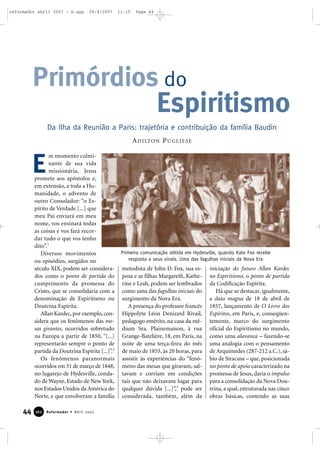 reformador abril 2007 - b.qxp

26/4/2007

11:15

Page 44

Primórdios do
Espiritismo
Da Ilha da Reunião a Paris: trajetória e contribuição da família Baudin
A D I LTO N P U G L I E S E

E

m momento culminante de sua vida
missionária, Jesus
promete aos apóstolos e,
em extensão, a toda a Humanidade, o advento de
outro Consolador: “o Espírito de Verdade [...] que
meu Pai enviará em meu
nome, vos ensinará todas
as coisas e vos fará recordar tudo o que vos tenho
dito”.1
Diversos movimentos
ou episódios, surgidos no
século XIX, podem ser considerados como o ponto de partida do
cumprimento da promessa do
Cristo, que se consolidaria com a
denominação de Espiritismo ou
Doutrina Espírita.
Allan Kardec, por exemplo, considera que os fenômenos das mesas girantes, ocorridos sobretudo
na Europa a partir de 1850, “[...]
representarão sempre o ponto de
partida da Doutrina Espírita [...]”.2
Os fenômenos paranormais
ocorridos em 31 de março de 1848,
no lugarejo de Hydesville, condado de Wayne, Estado de New York,
nos Estados Unidos da América do
Norte, e que envolveram a família

44

162

Reformador • Abril 2007

Primeira comunicação obtida em Hydesville, quando Kate Fox recebe
resposta a seus sinais. Uma das fagulhas iniciais da Nova Era

metodista de John D. Fox, sua esposa e as filhas Margareth, Katherine e Leah, podem ser lembrados
como uma das fagulhas iniciais do
surgimento da Nova Era.
A presença do professor francês
Hippolyte Léon Denizard Rivail,
pedagogo emérito, na casa da médium Sra. Plainemaison, à rua
Grange-Batelière, 18, em Paris, na
noite de uma terça-feira do mês
de maio de 1855, às 20 horas, para
assistir às experiências do “fenômeno das mesas que giravam, saltavam e corriam em condições
tais que não deixavam lugar para
qualquer dúvida [...]”,3 pode ser
considerada, também, além da

iniciação do futuro Allan Kardec
no Espiritismo, o ponto de partida
da Codificação Espírita.
Há que se destacar, igualmente,
a data magna de 18 de abril de
1857, lançamento de O Livro dos
Espíritos, em Paris, e, conseqüentemente, marco do surgimento
oficial do Espiritismo no mundo,
como uma alavanca – fazendo-se
uma analogia com o pensamento
de Arquimedes (287-212 a.C.), sábio de Siracusa – que, posicionada
no ponto de apoio caracterizado na
promessa de Jesus, daria o impulso
para a consolidação da Nova Doutrina, a qual, estruturada nas cinco
obras básicas, contendo as suas

 