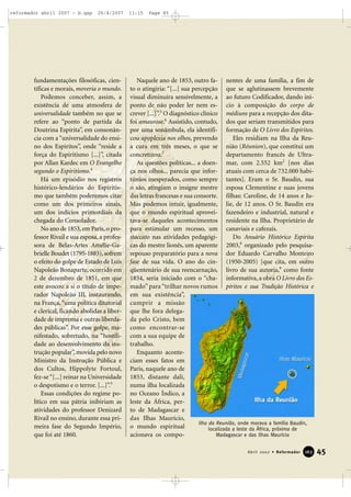 reformador abril 2007 - b.qxp

26/4/2007

fundamentações filosóficas, científicas e morais, moveria o mundo.
Podemos conceber, assim, a
existência de uma atmosfera de
universalidade também no que se
refere ao “ponto de partida da
Doutrina Espírita”, em consonância com a “universalidade do ensino dos Espíritos”, onde “reside a
força do Espiritismo [...]”, citada
por Allan Kardec em O Evangelho
segundo o Espiritismo.4
Há um episódio nos registros
histórico-lendários do Espiritismo que também poderemos citar
como um dos primeiros sinais,
um dos indícios primordiais da
chegada do Consolador.
No ano de 1853, em Paris, o professor Rivail e sua esposa, a professora de Belas-Artes Amélie-Gabrielle Boudet (1795-1883), sofrem
o efeito do golpe de Estado de Luís
Napoleão Bonaparte, ocorrido em
2 de dezembro de 1851, em que
este avocou a si o título de imperador Napoleão III, instaurando,
na França, “uma política ditatorial
e clerical, ficando abolidas a liberdade de imprensa e outras liberdades públicas”. Por esse golpe, manifestado, sobretudo, na “hostilidade ao desenvolvimento da instrução popular”, movida pelo novo
Ministro da Instrução Pública e
dos Cultos, Hippolyte Fortoul,
fez-se “[...] reinar na Universidade
o despotismo e o terror. [...]”.5
Essas condições do regime político em sua pátria inibiriam as
atividades do professor Denizard
Rivail no ensino, durante essa primeira fase do Segundo Império,
que foi até 1860.

11:15

Page 45

Naquele ano de 1853, outro fa- nentes de uma família, a fim de
to o atingiria: “[...] sua percepção que se aglutinassem brevemente
visual diminuíra sensivelmente, a ao futuro Codificador, dando iníponto de não poder ler nem es- cio à composição do corpo de
crever [...]”.5 O diagnóstico clínico médiuns para a recepção dos ditafoi amaurose.6 Assistido, contudo, dos que seriam transmitidos para
por uma sonâmbula, ela identifi- formação de O Livro dos Espíritos.
cou apoplexia nos olhos, prevendo
Eles residiam na Ilha da Reua cura em três meses, o que se nião (Réunion), que constitui um
concretizou.7
departamento francês de UltraAs questões políticas... a doen- mar, com 2.552 km2 [nos dias
ça nos olhos... parecia que infor- atuais com cerca de 732.000 habitúnios inesperados, como sempre tantes]. Eram o Sr. Baudin, sua
o são, atingiam o insigne mestre esposa Clementine e suas jovens
das letras francesas e sua consorte. filhas: Caroline, de 14 anos e JuMas podemos intuir, igualmente, lie, de 12 anos. O Sr. Baudin era
que o mundo espiritual aprovei- fazendeiro e industrial, natural e
tava-se daqueles acontecimentos residente na Ilha. Proprietário de
para estimular um recesso, um canaviais e cafezais.
staccato nas atividades pedagógiDo Anuário Histórico Espírita
cas do mestre lionês, um aparente 2003,8 organizado pelo pesquisarepouso preparatório para a nova dor Eduardo Carvalho Monteiro
fase de sua vida. O ano do cin- (1950-2005) [que cita, em outro
qüentenário de sua reencarnação, livro de sua autoria,9 como fonte
1854, seria iniciado com o “cha- informativa, a obra O Livro dos Esmado” para “trilhar novos rumos píritos e sua Tradição Histórica e
em sua existência”,
cumprir a missão
que lhe fora delegada pelo Cristo, bem
como encontrar-se
com a sua equipe de
trabalho.
Enquanto aconteciam esses fatos em
Paris, naquele ano de
1853, distante dali,
numa ilha localizada
no Oceano Índico, a
leste da África, perto de Madagascar e
das Ilhas Maurício,
Ilha da Reunião, onde morava a família Baudin,
o mundo espiritual
localizada a leste da África, próxima de
Madagascar e das Ilhas Maurício
acionava os compoAbril 2007 • Reformador

163

45

 