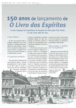 reformador abril 2007 - b.qxp

26/4/2007

11:15

Page 47

150 anos de lançamento de
O Livro dos Espíritos
A obra inaugural do Espiritismo foi lançada em Paris pelo Prof. Rivail,
no dia 18 de abril de 1857
O fato histórico
No dia 18 de abril de 1857, o
professor Hippolyte Léon Denizard Rivail – conhecido pelo pseudônimo de Allan Kardec – lançou
O Livro dos Espíritos editado por E.
Dentu, Libraire, na própria Livraria Dentu na Galerie d’Orléans, 13,
no Palais-Royal, em Paris.

O Espiritismo-histórico
No século XIX, o fenômeno das
mesas girantes agitou a Europa,
principalmente os salões elegantes de Paris. Após os saraus, as
mesas eram alvo de curiosidade,
motivando reportagens
na imprensa. Elas se

moviam e respondiam a questões
mediante batidas no chão (tiptologia). O fenômeno chamou a
atenção de um pesquisador sério,
o professor Hippolyte Léon Denizard Rivail.
O Prof. Rivail, educador, autor
de livros didáticos e adepto de rigoroso método de investigação
científica, não aceitou de imediato os fenômenos das mesas girantes, mas os estudou atentamente,
observou que uma força inteligente as movia e investigou a natureza dessa força, que se identificou
como os “Espíritos dos homens”
que haviam morrido. Rivail analisou as respostas, comparou-as e
sistematizou-as, tudo submetendo
ao crivo da razão, não aceitando e
não divulgando nada que não pas-

sasse por esse crivo. Assim nasceu
O Livro dos Espíritos. O professor
Rivail imortalizou-se, adotando o
pseudônimo Allan Kardec.

Allan Kardec, o Codificador do Espiritismo
Hippolyte Léon Denizard Rivail
nasceu em Lyon, França, em 3 de
outubro de 1804. Estudou em Yverdun (Suíça) com o célebre Johann
Heinrich Pestalozzi, de quem se tornou um eminente discípulo e colaborador. Aplicou-se à propaganda
do sistema de educação que exerceu
tão grande influência sobre a reforma dos estudos na França e na AleImagem do Palais-Royal,
onde funcionava a
Livraria Dentu

 