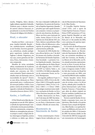 reformador abril 2007 - b.qxp

26/4/2007

manha. Poliglota, falava alemão,
inglês, italiano, espanhol e holandês.
Traduziu para o alemão excertos
de autores clássicos franceses, especialmente os escritos de Fénelon
(François de Salignac de la Mothe-).

Rivail, o educador
Fundou em Paris – com sua esposa Amélie-Gabrielle Boudet –
um estabelecimento semelhante
ao de Yverdun. Escreveu gramáticas, aritméticas, estudos pedagógicos superiores, traduziu obras
inglesas e alemãs. Organizou, em
sua casa, cursos gratuitos de Química, Física, Astronomia e Anatomia comparada.
Membro de várias sociedades
sábias, notadamente da Academia
Real das Ciências de Arrás, foi premiado, por concurso, em 1831,
com a memória “Qual o sistema de
estudos mais em harmonia com as
necessidades da época?”. Dentre
as suas obras, destacam-se: Plano
apresentado para o melhoramento
da instrução pública (1828); Curso
prático e teórico de aritmética (1829,
segundo o método de Pestalozzi); e
Gramática francesa clássica (1831).

Kardec, o Codificador
O Prof. Rivail ouviu falar das mesas girantes no ano de 1854. Aplicou
o método da experimentação: nunca formulou teorias preconcebidas,
observava atentamente, comparava,
deduzia as conseqüências; procurava sempre a razão e a lógica dos fatos. Interrogou os Espíritos, anotou
e ordenou os dados que obteve.

48

166

Reformador • Abril 2007

11:15

Page 48

Por isso é chamado Codificador do
Espiritismo. Os autores da Doutrina
são os Espíritos Superiores. Quando
percebeu que tudo aquilo formava
um conjunto e tomava as proporções de uma doutrina, decidiu publicar um livro, para instrução de
todos. Assim, lançou O Livro dos
Espíritos em 18 de abril de 1857, em
Paris. Adotou o pseudônimo Allan
Kardec a fim de diferenciar a obra
espírita da produção pedagógica,
anteriormente publicada.
Em janeiro de 1858, Kardec lançou a Revue Spirite e, em 1o de abril
do mesmo ano, fundou a Sociedade Parisiense de Estudos Espíritas.
Esta Sociedade – o primeiro Centro Espírita do mundo – funcionou
nas dependências do Palais-Royal,
em sala alugada, entre 1/4/1858 a
1/4/1859 na Galeria Valois e, de
1/4/1859 a 1/4/1860 em dependência do restaurante Douix, na Galeria Montpensier.
Em seguida, publicou O que é o
Espiritismo (1859), O Livro dos Médiuns (1861), O Evangelho segundo
o Espiritismo (1864), O Céu e o Inferno (1865) e A Gênese (1868).
Seus amigos reuniram textos inéditos e anotações de Kardec no livro
Obras Póstumas, lançado em 1890.
Kardec desencarnou em Paris,
em 31 de março de 1869. Seu túmulo, no Cemitério do Père-Lachaise, em Paris, é diariamente o mais
visitado e florido até nossos dias.

Bicentenário de
Nascimento de Kardec
Várias comemorações e homenagens foram realizadas por oca-

sião do Bicentenário de Nascimento de Allan Kardec.
O Conselho Espírita Internacional (CEI), com o apoio da
União Espírita Francesa e Francofônica (USFF) promoveu o 4o Congresso Espírita Mundial, na sede
da Maison de la Mutualité, em
Paris, de 2 a 5 de outubro de 2004,
com a presença de espíritas representando 30 países.
Os Correios do Brasil lançaram
um Selo Postal e um Carimbo
Obliterativo, alusivo ao Bicentenário de Nascimento de Allan Kardec, em cerimônia simultânea na
sede dos Correios, em Brasília, e
na Maison de la Mutualité, em Paris, estando presentes representantes de La Poste (Correios da França) e da Embaixada do Brasil, durante o Congresso citado. O referido Selo dos Correios do Brasil foi
o mais procurado em 2004, com
um total de 800.010 selos vendidos.
Foram lançados vários livros
sobre Allan Kardec e edições especiais de revistas, como a La Revue
Spirite, editada pelo Conselho Espírita Internacional e pela União
Espírita Francesa e Francofônica,
que, além da edição original em
francês, também a publicaram em
inglês, espanhol e esperanto.
Na terra natal de Kardec foi realizada a exposição Lyon, coeur du
Spiritisme, Allan Kardec et les spirites
lyonnais (Lyon, coração do Espiritismo, Allan Kardec e os espíritas lioneses), na Biblioteca de Lyon, de 15
de outubro de 2004 a 15 de janeiro
de 2005. Na mesma cidade, no dia
18 de abril de 2005 foi inaugurado
um monumento em homenagem

 